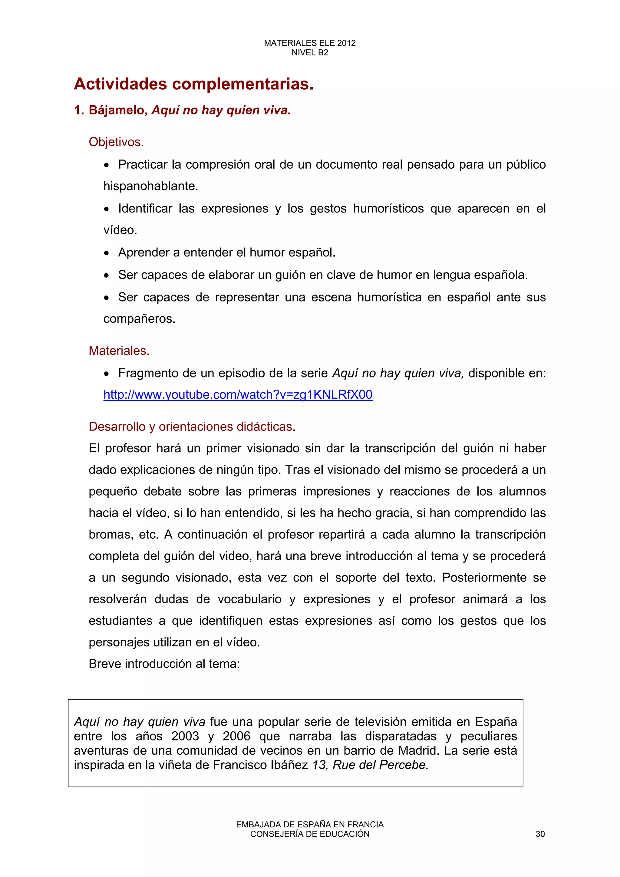Actividades complementarias.
1. Bájamelo, Aquí no hay quien viva.
Objetivos.
• Practicar la compresión oral de un documento real pensado para un público
hispanohablante.
• Identificar las expresiones y los gestos humorísticos que aparecen en el
vídeo.
• Aprender a entender el humor español.
• Ser capaces de elaborar un guión en clave de humor en lengua española.
• Ser capaces de representar una escena humorística en español ante sus
compañeros.
Materiales.
• Fragmento de un episodio de la serie Aquí no hay quien viva, disponible en:
http://www.youtube.com/watch?v=zg1KNLRfX00
Desarrollo y orientaciones didácticas.
El profesor hará un primer visionado sin dar la transcripción del guión ni haber
dado explicaciones de ningún tipo. Tras el visionado del mismo se procederá a un
pequeño debate sobre las primeras impresiones y reacciones de los alumnos
hacia el vídeo, si lo han entendido, si les ha hecho gracia, si han comprendido las
bromas, etc. A continuación el profesor repartirá a cada alumno la transcripción
completa del guión del video, hará una breve introducción al tema y se procederá
a un segundo visionado, esta vez con el soporte del texto. Posteriormente se
resolverán dudas de vocabulario y expresiones y el profesor animará a los
estudiantes a que identifiquen estas expresiones así como los gestos que los
personajes utilizan en el vídeo.
Breve introducción al tema:
Aquí no hay quien viva fue una popular serie de televisión emitida en España
entre los años 2003 y 2006 que narraba las disparatadas y peculiares
aventuras de una comunidad de vecinos en un barrio de Madrid. La serie está
inspirada en la viñeta de Francisco Ibáñez 13, Rue del Percebe.
30
MATERIALES ELE 2012
NIVEL B2
30
MATERIALES ELE 2012
NIVEL B2
EMBAJADA DE ESPAÑA EN FRANCIA
CONSEJERÍA DE EDUCACIÓN 30
 