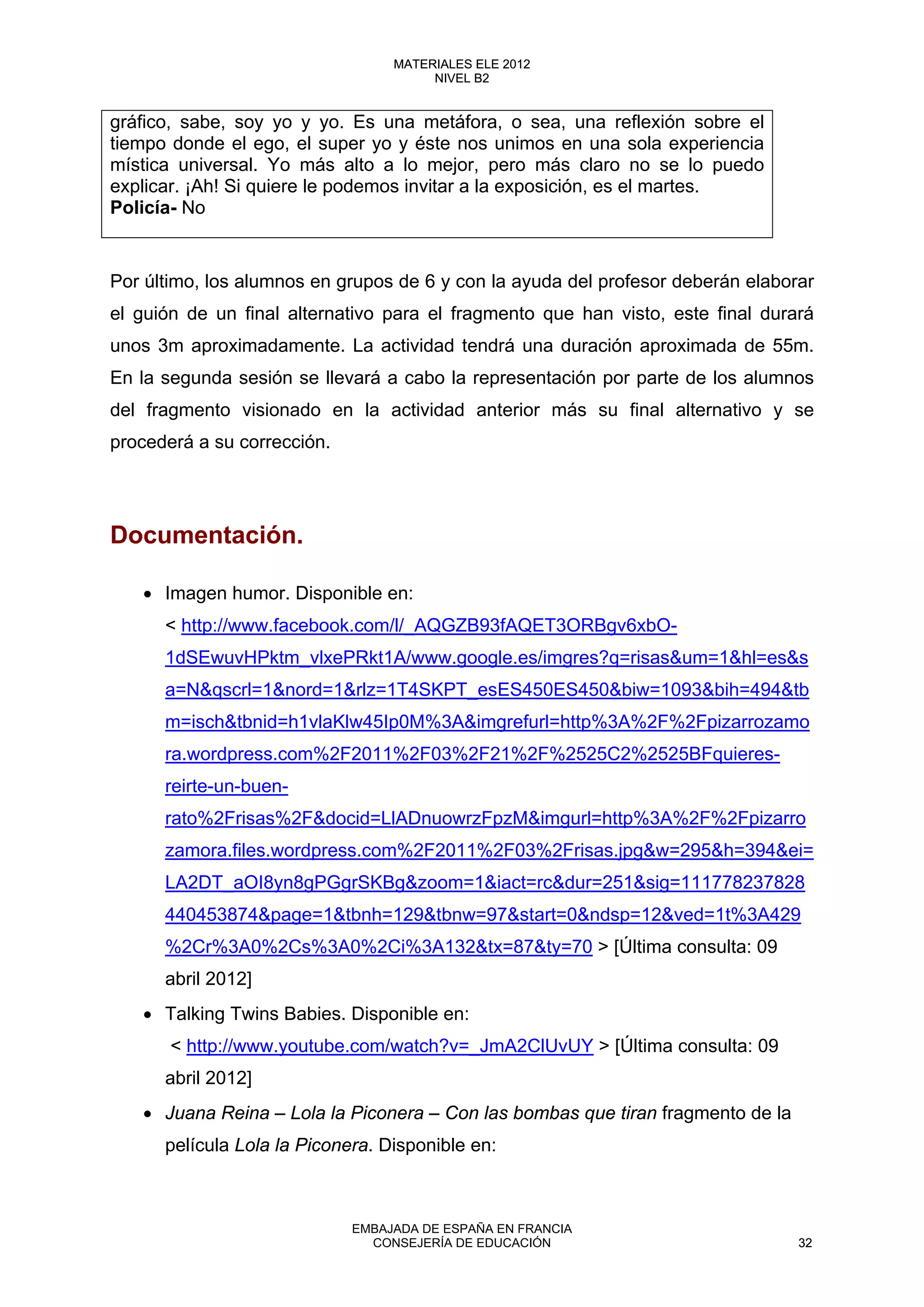 gráfico, sabe, soy yo y yo. Es una metáfora, o sea, una reflexión sobre el
tiempo donde el ego, el super yo y éste nos unimos en una sola experiencia
mística universal. Yo más alto a lo mejor, pero más claro no se lo puedo
explicar. ¡Ah! Si quiere le podemos invitar a la exposición, es el martes.
Policía- No
Por último, los alumnos en grupos de 6 y con la ayuda del profesor deberán elaborar
el guión de un final alternativo para el fragmento que han visto, este final durará
unos 3m aproximadamente. La actividad tendrá una duración aproximada de 55m.
En la segunda sesión se llevará a cabo la representación por parte de los alumnos
del fragmento visionado en la actividad anterior más su final alternativo y se
procederá a su corrección.
Documentación.
• Imagen humor. Disponible en:
< http://www.facebook.com/l/_AQGZB93fAQET3ORBgv6xbO-
1dSEwuvHPktm_vlxePRkt1A/www.google.es/imgres?q=risas&um=1&hl=es&s
a=N&qscrl=1&nord=1&rlz=1T4SKPT_esES450ES450&biw=1093&bih=494&tb
m=isch&tbnid=h1vlaKlw45Ip0M%3A&imgrefurl=http%3A%2F%2Fpizarrozamo
ra.wordpress.com%2F2011%2F03%2F21%2F%2525C2%2525BFquieres-
reirte-un-buen-
rato%2Frisas%2F&docid=LlADnuowrzFpzM&imgurl=http%3A%2F%2Fpizarro
zamora.files.wordpress.com%2F2011%2F03%2Frisas.jpg&w=295&h=394&ei=
LA2DT_aOI8yn8gPGgrSKBg&zoom=1&iact=rc&dur=251&sig=111778237828
440453874&page=1&tbnh=129&tbnw=97&start=0&ndsp=12&ved=1t%3A429
%2Cr%3A0%2Cs%3A0%2Ci%3A132&tx=87&ty=70 > [Última consulta: 09
abril 2012]
• Talking Twins Babies. Disponible en:
< http://www.youtube.com/watch?v=_JmA2ClUvUY > [Última consulta: 09
abril 2012]
• Juana Reina – Lola la Piconera – Con las bombas que tiran fragmento de la
película Lola la Piconera. Disponible en:
32
MATERIALES ELE 2012
NIVEL B2
32
MATERIALES ELE 2012
NIVEL B2
EMBAJADA DE ESPAÑA EN FRANCIA
CONSEJERÍA DE EDUCACIÓN 32
 