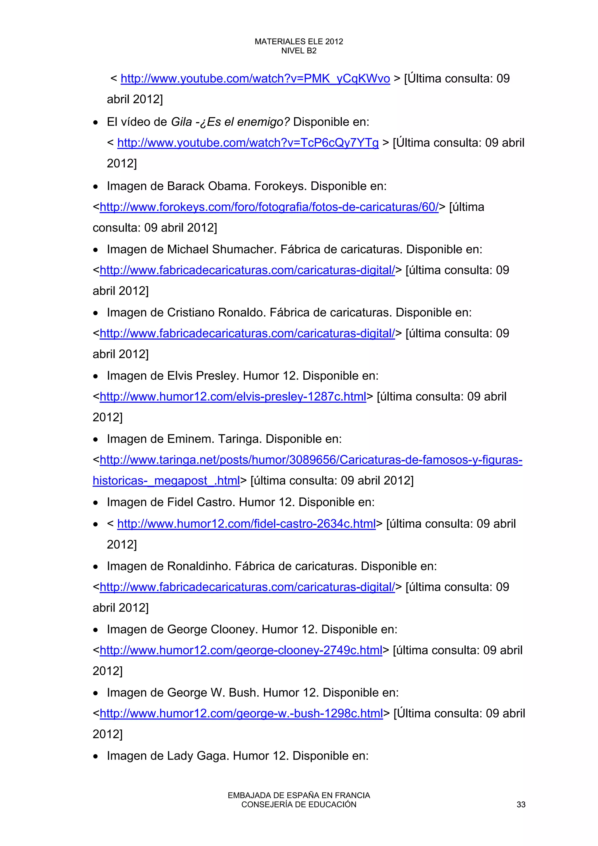 < http://www.youtube.com/watch?v=PMK_yCqKWvo > [Última consulta: 09
abril 2012]
• El vídeo de Gila -¿Es el enemigo? Disponible en:
< http://www.youtube.com/watch?v=TcP6cQy7YTg > [Última consulta: 09 abril
2012]
• Imagen de Barack Obama. Forokeys. Disponible en:
<http://www.forokeys.com/foro/fotografia/fotos-de-caricaturas/60/> [última
consulta: 09 abril 2012]
• Imagen de Michael Shumacher. Fábrica de caricaturas. Disponible en:
<http://www.fabricadecaricaturas.com/caricaturas-digital/> [última consulta: 09
abril 2012]
• Imagen de Cristiano Ronaldo. Fábrica de caricaturas. Disponible en:
<http://www.fabricadecaricaturas.com/caricaturas-digital/> [última consulta: 09
abril 2012]
• Imagen de Elvis Presley. Humor 12. Disponible en:
<http://www.humor12.com/elvis-presley-1287c.html> [última consulta: 09 abril
2012]
• Imagen de Eminem. Taringa. Disponible en:
<http://www.taringa.net/posts/humor/3089656/Caricaturas-de-famosos-y-figuras-
historicas-_megapost_.html> [última consulta: 09 abril 2012]
• Imagen de Fidel Castro. Humor 12. Disponible en:
• < http://www.humor12.com/fidel-castro-2634c.html> [última consulta: 09 abril
2012]
• Imagen de Ronaldinho. Fábrica de caricaturas. Disponible en:
<http://www.fabricadecaricaturas.com/caricaturas-digital/> [última consulta: 09
abril 2012]
• Imagen de George Clooney. Humor 12. Disponible en:
<http://www.humor12.com/george-clooney-2749c.html> [última consulta: 09 abril
2012]
• Imagen de George W. Bush. Humor 12. Disponible en:
<http://www.humor12.com/george-w.-bush-1298c.html> [Última consulta: 09 abril
2012]
• Imagen de Lady Gaga. Humor 12. Disponible en:
33
MATERIALES ELE 2012
NIVEL B2
33
MATERIALES ELE 2012
NIVEL B2
EMBAJADA DE ESPAÑA EN FRANCIA
CONSEJERÍA DE EDUCACIÓN 33
 