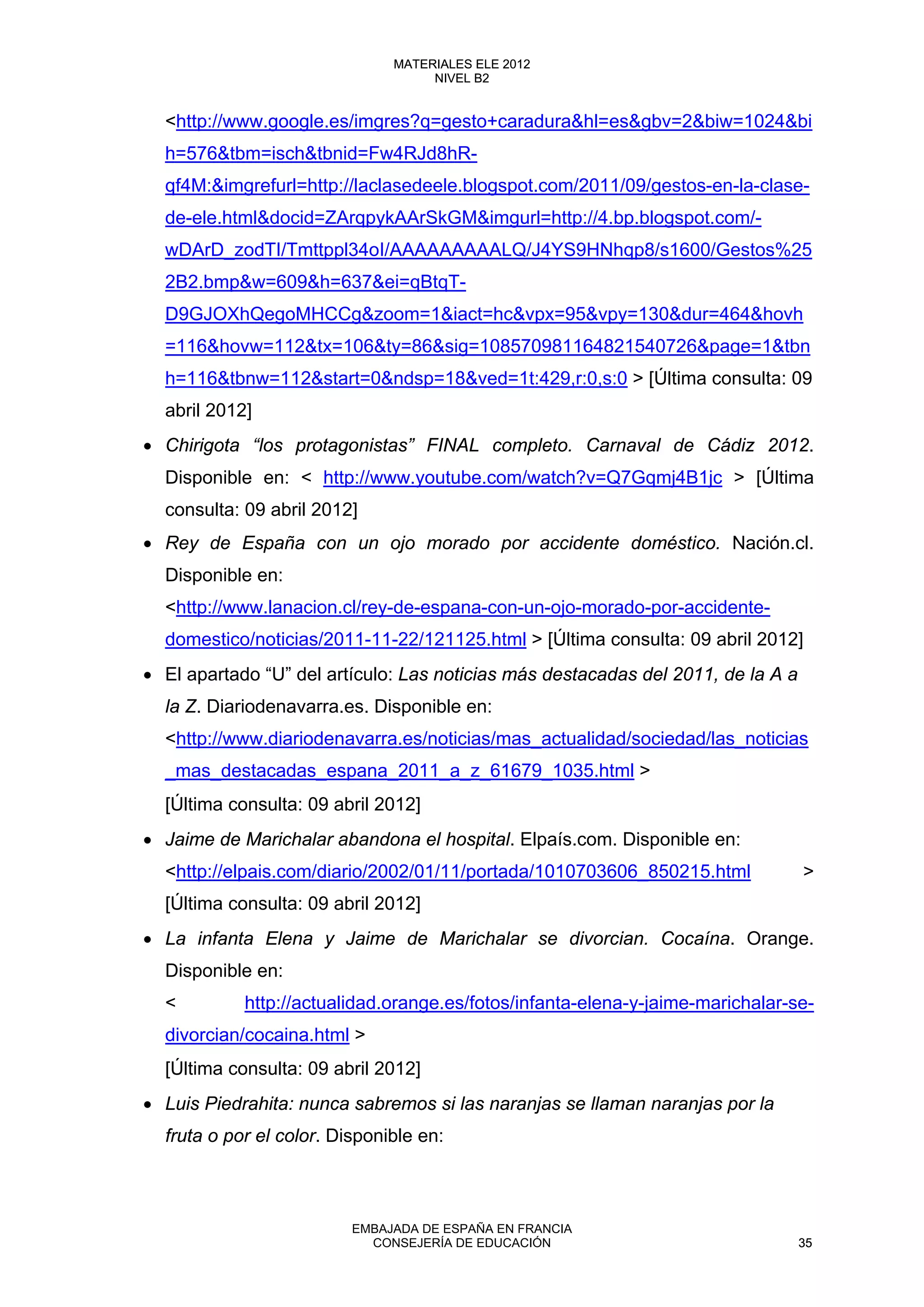 <http://www.google.es/imgres?q=gesto+caradura&hl=es&gbv=2&biw=1024&bi
h=576&tbm=isch&tbnid=Fw4RJd8hR-
qf4M:&imgrefurl=http://laclasedeele.blogspot.com/2011/09/gestos-en-la-clase-
de-ele.html&docid=ZArqpykAArSkGM&imgurl=http://4.bp.blogspot.com/-
wDArD_zodTI/Tmttppl34oI/AAAAAAAAALQ/J4YS9HNhqp8/s1600/Gestos%25
2B2.bmp&w=609&h=637&ei=qBtqT-
D9GJOXhQegoMHCCg&zoom=1&iact=hc&vpx=95&vpy=130&dur=464&hovh
=116&hovw=112&tx=106&ty=86&sig=108570981164821540726&page=1&tbn
h=116&tbnw=112&start=0&ndsp=18&ved=1t:429,r:0,s:0 > [Última consulta: 09
abril 2012]
• Chirigota “los protagonistas” FINAL completo. Carnaval de Cádiz 2012.
Disponible en: < http://www.youtube.com/watch?v=Q7Gqmj4B1jc > [Última
consulta: 09 abril 2012]
• Rey de España con un ojo morado por accidente doméstico. Nación.cl.
Disponible en:
<http://www.lanacion.cl/rey-de-espana-con-un-ojo-morado-por-accidente-
domestico/noticias/2011-11-22/121125.html > [Última consulta: 09 abril 2012]
• El apartado “U” del artículo: Las noticias más destacadas del 2011, de la A a
la Z. Diariodenavarra.es. Disponible en:
<http://www.diariodenavarra.es/noticias/mas_actualidad/sociedad/las_noticias
_mas_destacadas_espana_2011_a_z_61679_1035.html >
[Última consulta: 09 abril 2012]
• Jaime de Marichalar abandona el hospital. Elpaís.com. Disponible en:
<http://elpais.com/diario/2002/01/11/portada/1010703606_850215.html >
[Última consulta: 09 abril 2012]
• La infanta Elena y Jaime de Marichalar se divorcian. Cocaína. Orange.
Disponible en:
< http://actualidad.orange.es/fotos/infanta-elena-y-jaime-marichalar-se-
divorcian/cocaina.html >
[Última consulta: 09 abril 2012]
• Luis Piedrahita: nunca sabremos si las naranjas se llaman naranjas por la
fruta o por el color. Disponible en:
35
MATERIALES ELE 2012
NIVEL B2
35
MATERIALES ELE 2012
NIVEL B2
EMBAJADA DE ESPAÑA EN FRANCIA
CONSEJERÍA DE EDUCACIÓN 35
 