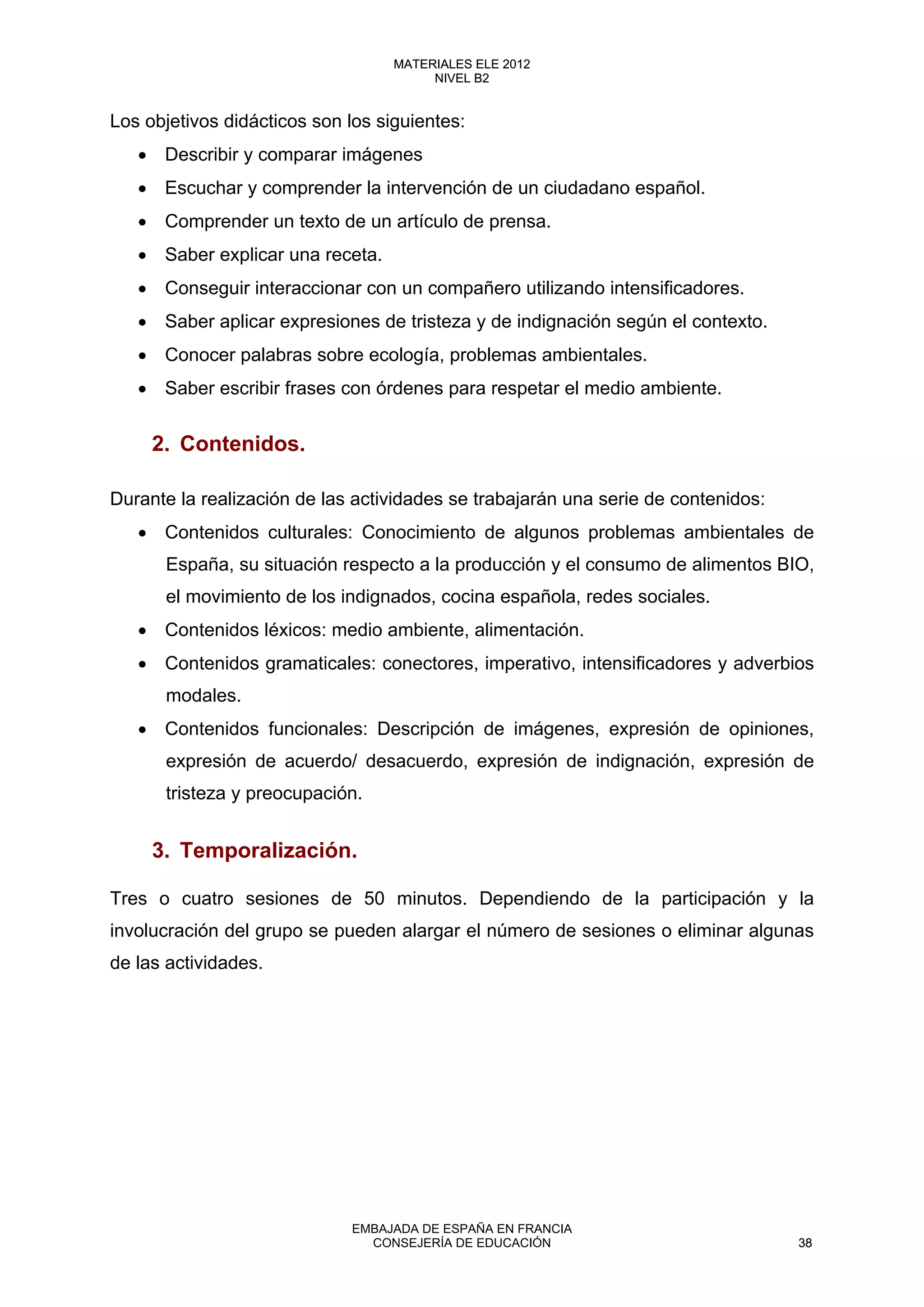 Los objetivos didácticos son los siguientes:
• Describir y comparar imágenes
• Escuchar y comprender la intervención de un ciudadano español.
• Comprender un texto de un artículo de prensa.
• Saber explicar una receta.
• Conseguir interaccionar con un compañero utilizando intensificadores.
• Saber aplicar expresiones de tristeza y de indignación según el contexto.
• Conocer palabras sobre ecología, problemas ambientales.
• Saber escribir frases con órdenes para respetar el medio ambiente.
2. Contenidos.
Durante la realización de las actividades se trabajarán una serie de contenidos:
• Contenidos culturales: Conocimiento de algunos problemas ambientales de
España, su situación respecto a la producción y el consumo de alimentos BIO,
el movimiento de los indignados, cocina española, redes sociales.
• Contenidos léxicos: medio ambiente, alimentación.
• Contenidos gramaticales: conectores, imperativo, intensificadores y adverbios
modales.
• Contenidos funcionales: Descripción de imágenes, expresión de opiniones,
expresión de acuerdo/ desacuerdo, expresión de indignación, expresión de
tristeza y preocupación.
3. Temporalización.
Tres o cuatro sesiones de 50 minutos. Dependiendo de la participación y la
involucración del grupo se pueden alargar el número de sesiones o eliminar algunas
de las actividades.
38
MATERIALES ELE 2012
NIVEL B2
38
MATERIALES ELE 2012
NIVEL B2
EMBAJADA DE ESPAÑA EN FRANCIA
CONSEJERÍA DE EDUCACIÓN 38
 