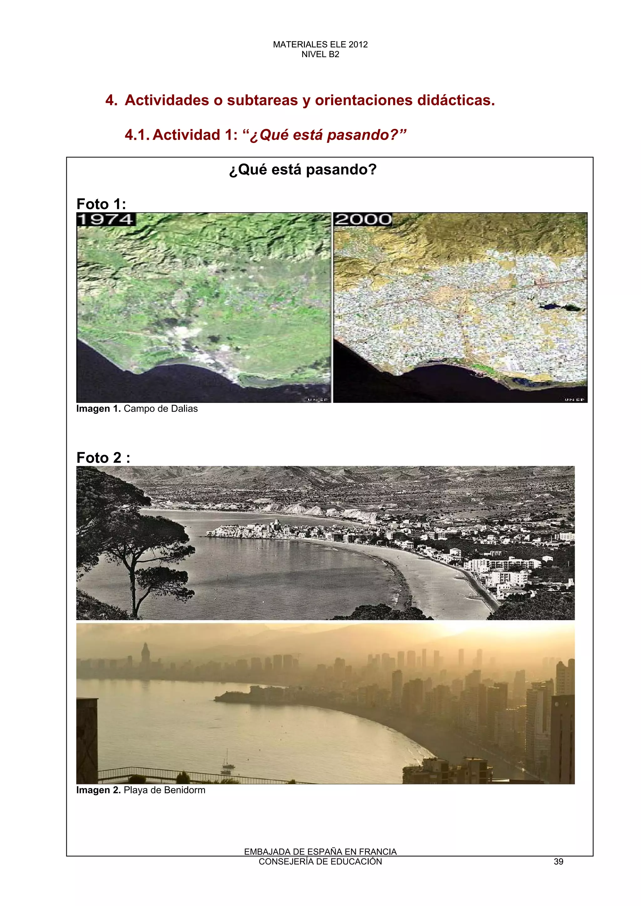 4. Actividades o subtareas y orientaciones didácticas.
4.1. Actividad 1: “¿Qué está pasando?”
¿Qué está pasando?
Foto 1:
Imagen 1. Campo de Dalias
Foto 2 :
Imagen 2. Playa de Benidorm
39
MATERIALES ELE 2012
NIVEL B2
39
MATERIALES ELE 2012
NIVEL B2
EMBAJADA DE ESPAÑA EN FRANCIA
CONSEJERÍA DE EDUCACIÓN 39
 