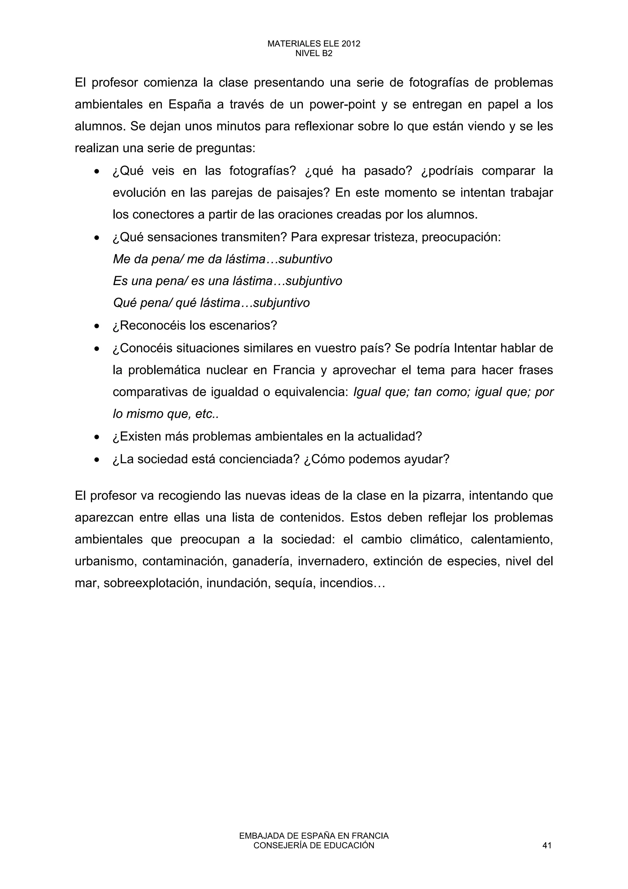 El profesor comienza la clase presentando una serie de fotografías de problemas
ambientales en España a través de un power-point y se entregan en papel a los
alumnos. Se dejan unos minutos para reflexionar sobre lo que están viendo y se les
realizan una serie de preguntas:
• ¿Qué veis en las fotografías? ¿qué ha pasado? ¿podríais comparar la
evolución en las parejas de paisajes? En este momento se intentan trabajar
los conectores a partir de las oraciones creadas por los alumnos.
• ¿Qué sensaciones transmiten? Para expresar tristeza, preocupación:
Me da pena/ me da lástima…subuntivo
Es una pena/ es una lástima…subjuntivo
Qué pena/ qué lástima…subjuntivo
• ¿Reconocéis los escenarios?
• ¿Conocéis situaciones similares en vuestro país? Se podría Intentar hablar de
la problemática nuclear en Francia y aprovechar el tema para hacer frases
comparativas de igualdad o equivalencia: Igual que; tan como; igual que; por
lo mismo que, etc..
• ¿Existen más problemas ambientales en la actualidad?
• ¿La sociedad está concienciada? ¿Cómo podemos ayudar?
El profesor va recogiendo las nuevas ideas de la clase en la pizarra, intentando que
aparezcan entre ellas una lista de contenidos. Estos deben reflejar los problemas
ambientales que preocupan a la sociedad: el cambio climático, calentamiento,
urbanismo, contaminación, ganadería, invernadero, extinción de especies, nivel del
mar, sobreexplotación, inundación, sequía, incendios…
41
MATERIALES ELE 2012
NIVEL B2
41
MATERIALES ELE 2012
NIVEL B2
EMBAJADA DE ESPAÑA EN FRANCIA
CONSEJERÍA DE EDUCACIÓN 41
 