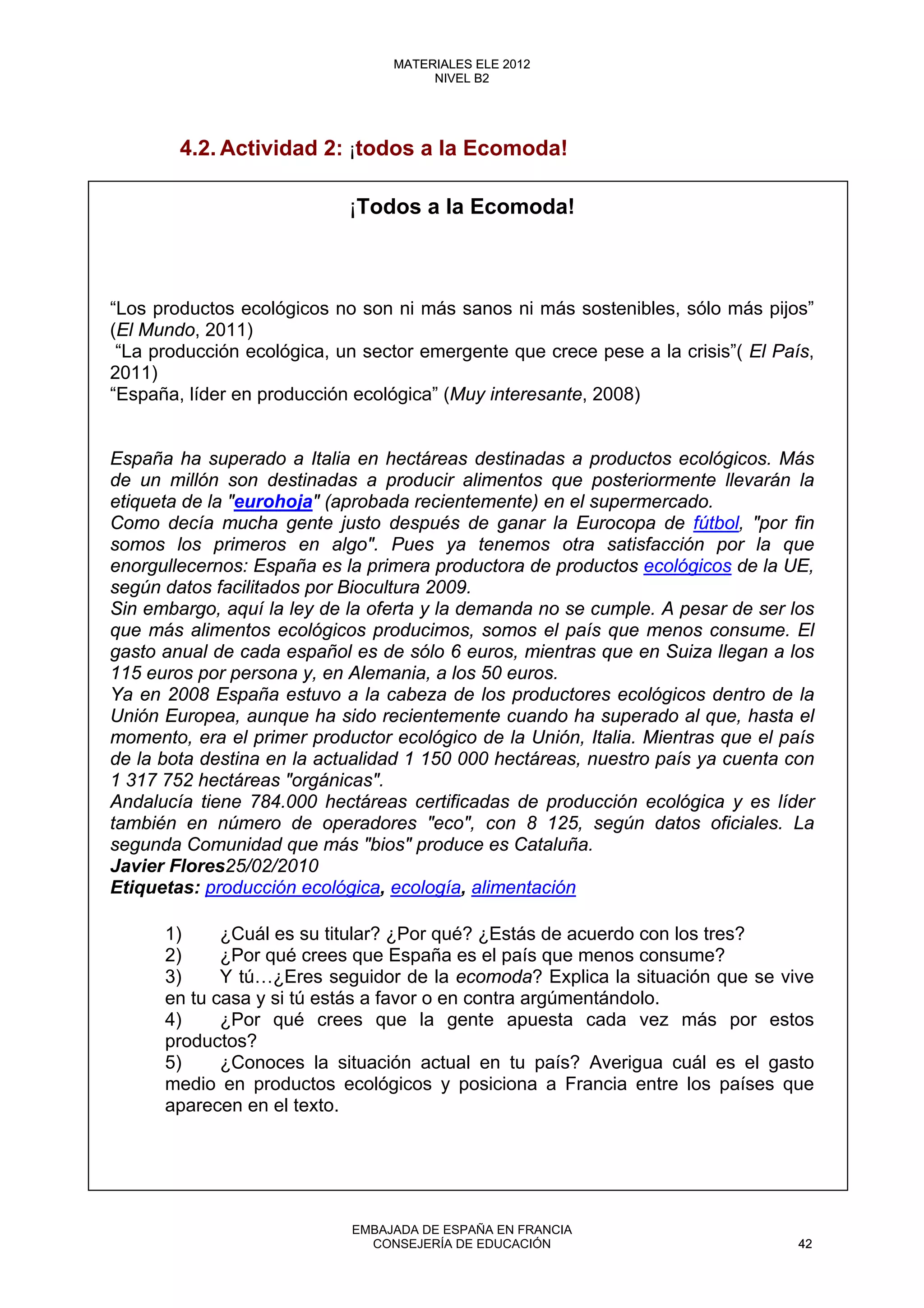 4.2. Actividad 2: ¡todos a la Ecomoda!
¡Todos a la Ecomoda!
“Los productos ecológicos no son ni más sanos ni más sostenibles, sólo más pijos”
(El Mundo, 2011)
“La producción ecológica, un sector emergente que crece pese a la crisis”( El País,
2011)
“España, líder en producción ecológica” (Muy interesante, 2008)
España ha superado a Italia en hectáreas destinadas a productos ecológicos. Más
de un millón son destinadas a producir alimentos que posteriormente llevarán la
etiqueta de la "eurohoja" (aprobada recientemente) en el supermercado.
Como decía mucha gente justo después de ganar la Eurocopa de fútbol, "por fin
somos los primeros en algo". Pues ya tenemos otra satisfacción por la que
enorgullecernos: España es la primera productora de productos ecológicos de la UE,
según datos facilitados por Biocultura 2009.
Sin embargo, aquí la ley de la oferta y la demanda no se cumple. A pesar de ser los
que más alimentos ecológicos producimos, somos el país que menos consume. El
gasto anual de cada español es de sólo 6 euros, mientras que en Suiza llegan a los
115 euros por persona y, en Alemania, a los 50 euros.
Ya en 2008 España estuvo a la cabeza de los productores ecológicos dentro de la
Unión Europea, aunque ha sido recientemente cuando ha superado al que, hasta el
momento, era el primer productor ecológico de la Unión, Italia. Mientras que el país
de la bota destina en la actualidad 1 150 000 hectáreas, nuestro país ya cuenta con
1 317 752 hectáreas "orgánicas".
Andalucía tiene 784.000 hectáreas certificadas de producción ecológica y es líder
también en número de operadores "eco", con 8 125, según datos oficiales. La
segunda Comunidad que más "bios" produce es Cataluña.
Javier Flores25/02/2010
Etiquetas: producción ecológica, ecología, alimentación
1) ¿Cuál es su titular? ¿Por qué? ¿Estás de acuerdo con los tres?
2) ¿Por qué crees que España es el país que menos consume?
3) Y tú…¿Eres seguidor de la ecomoda? Explica la situación que se vive
en tu casa y si tú estás a favor o en contra argúmentándolo.
4) ¿Por qué crees que la gente apuesta cada vez más por estos
productos?
5) ¿Conoces la situación actual en tu país? Averigua cuál es el gasto
medio en productos ecológicos y posiciona a Francia entre los países que
aparecen en el texto.
42
MATERIALES ELE 2012
NIVEL B2
42
MATERIALES ELE 2012
NIVEL B2
EMBAJADA DE ESPAÑA EN FRANCIA
CONSEJERÍA DE EDUCACIÓN 42
 