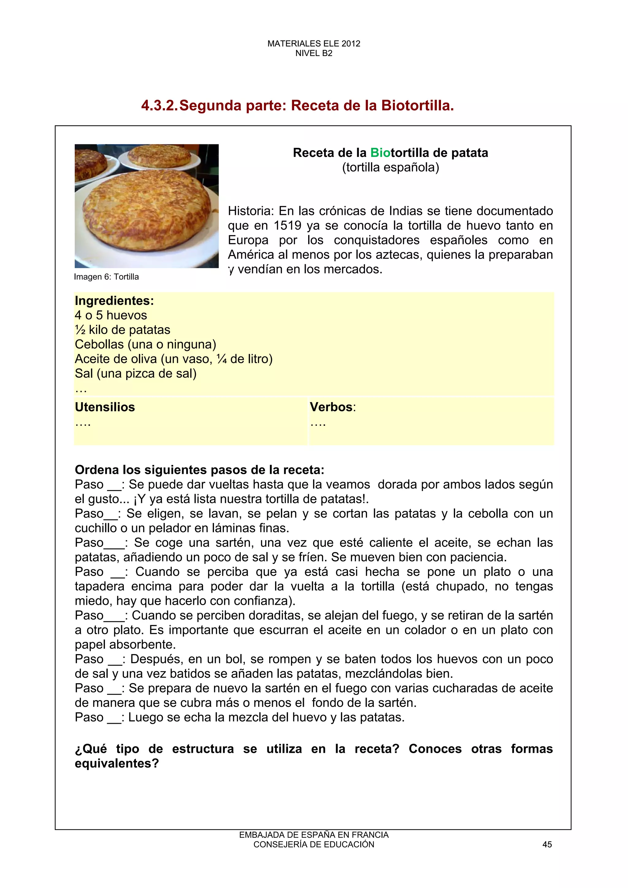4.3.2.Segunda parte: Receta de la Biotortilla.
Receta de la Biotortilla de patata
(tortilla española)
Historia: En las crónicas de Indias se tiene documentado
que en 1519 ya se conocía la tortilla de huevo tanto en
Europa por los conquistadores españoles como en
América al menos por los aztecas, quienes la preparaban
y vendían en los mercados.
Ingredientes:
4 o 5 huevos
½ kilo de patatas
Cebollas (una o ninguna)
Aceite de oliva (un vaso, ¼ de litro)
Sal (una pizca de sal)
…
Utensilios
….
Verbos:
….
Ordena los siguientes pasos de la receta:
Paso __: Se puede dar vueltas hasta que la veamos dorada por ambos lados según
el gusto... ¡Y ya está lista nuestra tortilla de patatas!.
Paso__: Se eligen, se lavan, se pelan y se cortan las patatas y la cebolla con un
cuchillo o un pelador en láminas finas.
Paso___: Se coge una sartén, una vez que esté caliente el aceite, se echan las
patatas, añadiendo un poco de sal y se fríen. Se mueven bien con paciencia.
Paso __: Cuando se perciba que ya está casi hecha se pone un plato o una
tapadera encima para poder dar la vuelta a la tortilla (está chupado, no tengas
miedo, hay que hacerlo con confianza).
Paso___: Cuando se perciben doraditas, se alejan del fuego, y se retiran de la sartén
a otro plato. Es importante que escurran el aceite en un colador o en un plato con
papel absorbente.
Paso __: Después, en un bol, se rompen y se baten todos los huevos con un poco
de sal y una vez batidos se añaden las patatas, mezclándolas bien.
Paso __: Se prepara de nuevo la sartén en el fuego con varias cucharadas de aceite
de manera que se cubra más o menos el fondo de la sartén.
Paso __: Luego se echa la mezcla del huevo y las patatas.
¿Qué tipo de estructura se utiliza en la receta? Conoces otras formas
equivalentes?
Imagen 6: Tortilla
45
MATERIALES ELE 2012
NIVEL B2
45
MATERIALES ELE 2012
NIVEL B2
EMBAJADA DE ESPAÑA EN FRANCIA
CONSEJERÍA DE EDUCACIÓN 45
 