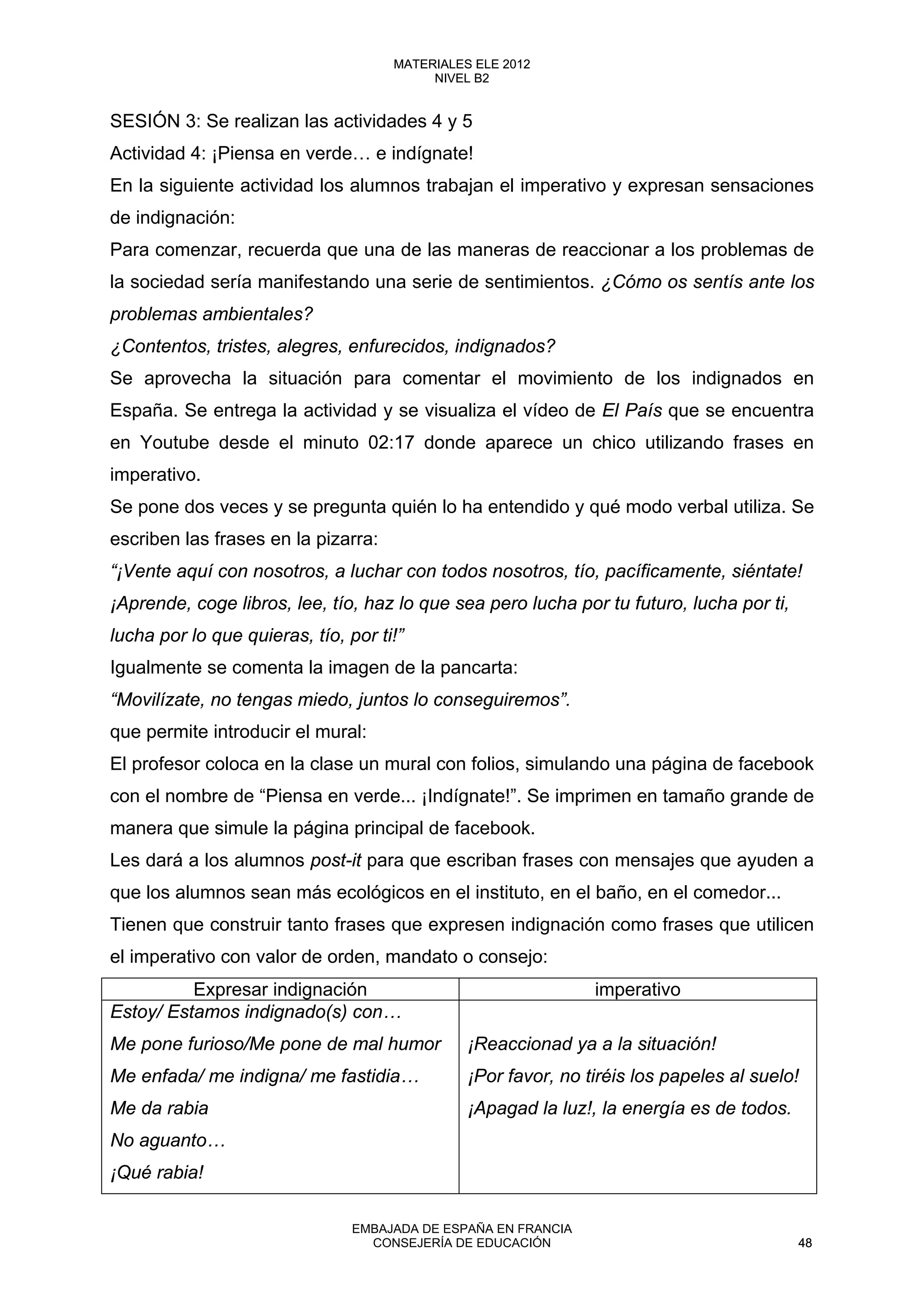 SESIÓN 3: Se realizan las actividades 4 y 5
Actividad 4: ¡Piensa en verde… e indígnate!
En la siguiente actividad los alumnos trabajan el imperativo y expresan sensaciones
de indignación:
Para comenzar, recuerda que una de las maneras de reaccionar a los problemas de
la sociedad sería manifestando una serie de sentimientos. ¿Cómo os sentís ante los
problemas ambientales?
¿Contentos, tristes, alegres, enfurecidos, indignados?
Se aprovecha la situación para comentar el movimiento de los indignados en
España. Se entrega la actividad y se visualiza el vídeo de El País que se encuentra
en Youtube desde el minuto 02:17 donde aparece un chico utilizando frases en
imperativo.
Se pone dos veces y se pregunta quién lo ha entendido y qué modo verbal utiliza. Se
escriben las frases en la pizarra:
“¡Vente aquí con nosotros, a luchar con todos nosotros, tío, pacíficamente, siéntate!
¡Aprende, coge libros, lee, tío, haz lo que sea pero lucha por tu futuro, lucha por ti,
lucha por lo que quieras, tío, por ti!”
Igualmente se comenta la imagen de la pancarta:
“Movilízate, no tengas miedo, juntos lo conseguiremos”.
que permite introducir el mural:
El profesor coloca en la clase un mural con folios, simulando una página de facebook
con el nombre de “Piensa en verde... ¡Indígnate!”. Se imprimen en tamaño grande de
manera que simule la página principal de facebook.
Les dará a los alumnos post-it para que escriban frases con mensajes que ayuden a
que los alumnos sean más ecológicos en el instituto, en el baño, en el comedor...
Tienen que construir tanto frases que expresen indignación como frases que utilicen
el imperativo con valor de orden, mandato o consejo:
Expresar indignación imperativo
Estoy/ Estamos indignado(s) con…
Me pone furioso/Me pone de mal humor
Me enfada/ me indigna/ me fastidia…
Me da rabia
No aguanto…
¡Qué rabia!
¡Reaccionad ya a la situación!
¡Por favor, no tiréis los papeles al suelo!
¡Apagad la luz!, la energía es de todos.
48
MATERIALES ELE 2012
NIVEL B2
48
MATERIALES ELE 2012
NIVEL B2
EMBAJADA DE ESPAÑA EN FRANCIA
CONSEJERÍA DE EDUCACIÓN 48
 