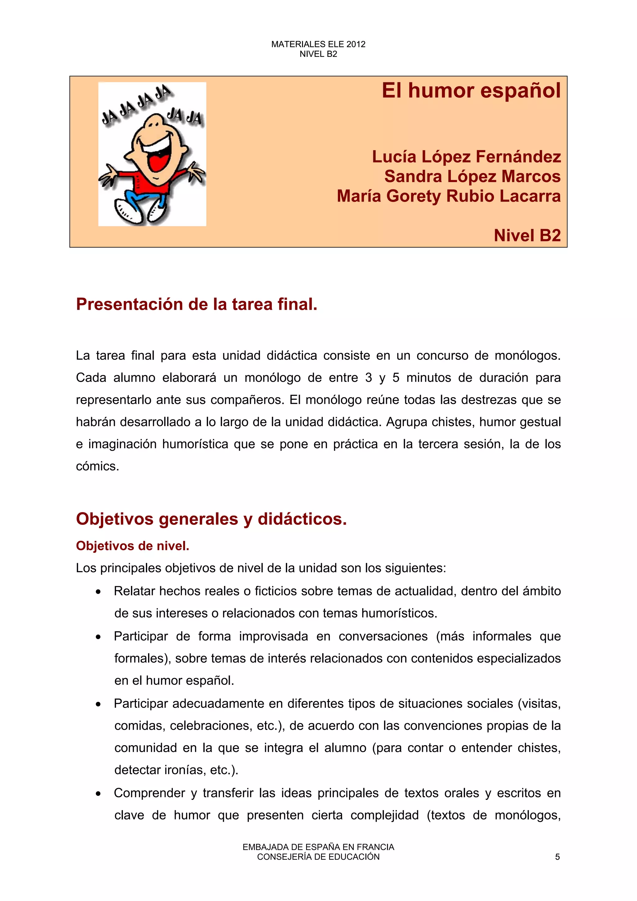 El humor español
Lucía López Fernández
Sandra López Marcos
María Gorety Rubio Lacarra
Nivel B2
Presentación de la tarea final.
La tarea final para esta unidad didáctica consiste en un concurso de monólogos.
Cada alumno elaborará un monólogo de entre 3 y 5 minutos de duración para
representarlo ante sus compañeros. El monólogo reúne todas las destrezas que se
habrán desarrollado a lo largo de la unidad didáctica. Agrupa chistes, humor gestual
e imaginación humorística que se pone en práctica en la tercera sesión, la de los
cómics.
Objetivos generales y didácticos.
Objetivos de nivel.
Los principales objetivos de nivel de la unidad son los siguientes:
• Relatar hechos reales o ficticios sobre temas de actualidad, dentro del ámbito
de sus intereses o relacionados con temas humorísticos.
• Participar de forma improvisada en conversaciones (más informales que
formales), sobre temas de interés relacionados con contenidos especializados
en el humor español.
• Participar adecuadamente en diferentes tipos de situaciones sociales (visitas,
comidas, celebraciones, etc.), de acuerdo con las convenciones propias de la
comunidad en la que se integra el alumno (para contar o entender chistes,
detectar ironías, etc.).
• Comprender y transferir las ideas principales de textos orales y escritos en
clave de humor que presenten cierta complejidad (textos de monólogos,
5
MATERIALES ELE 2012
NIVEL B2
5
MATERIALES ELE 2012
NIVEL B2
EMBAJADA DE ESPAÑA EN FRANCIA
CONSEJERÍA DE EDUCACIÓN 5
 