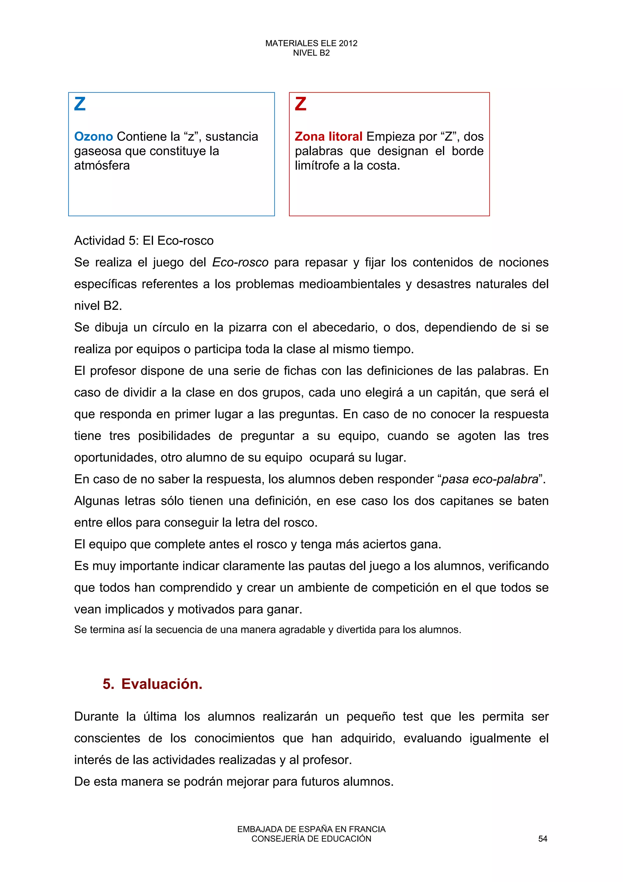 Z Z
Ozono Contiene la “z”, sustancia
gaseosa que constituye la
atmósfera
Zona litoral Empieza por “Z”, dos
palabras que designan el borde
limítrofe a la costa.
Actividad 5: El Eco-rosco
Se realiza el juego del Eco-rosco para repasar y fijar los contenidos de nociones
específicas referentes a los problemas medioambientales y desastres naturales del
nivel B2.
Se dibuja un círculo en la pizarra con el abecedario, o dos, dependiendo de si se
realiza por equipos o participa toda la clase al mismo tiempo.
El profesor dispone de una serie de fichas con las definiciones de las palabras. En
caso de dividir a la clase en dos grupos, cada uno elegirá a un capitán, que será el
que responda en primer lugar a las preguntas. En caso de no conocer la respuesta
tiene tres posibilidades de preguntar a su equipo, cuando se agoten las tres
oportunidades, otro alumno de su equipo ocupará su lugar.
En caso de no saber la respuesta, los alumnos deben responder “pasa eco-palabra”.
Algunas letras sólo tienen una definición, en ese caso los dos capitanes se baten
entre ellos para conseguir la letra del rosco.
El equipo que complete antes el rosco y tenga más aciertos gana.
Es muy importante indicar claramente las pautas del juego a los alumnos, verificando
que todos han comprendido y crear un ambiente de competición en el que todos se
vean implicados y motivados para ganar.
Se termina así la secuencia de una manera agradable y divertida para los alumnos.
5. Evaluación.
Durante la última los alumnos realizarán un pequeño test que les permita ser
conscientes de los conocimientos que han adquirido, evaluando igualmente el
interés de las actividades realizadas y al profesor.
De esta manera se podrán mejorar para futuros alumnos.
54
MATERIALES ELE 2012
NIVEL B2
54
MATERIALES ELE 2012
NIVEL B2
EMBAJADA DE ESPAÑA EN FRANCIA
CONSEJERÍA DE EDUCACIÓN 54
 