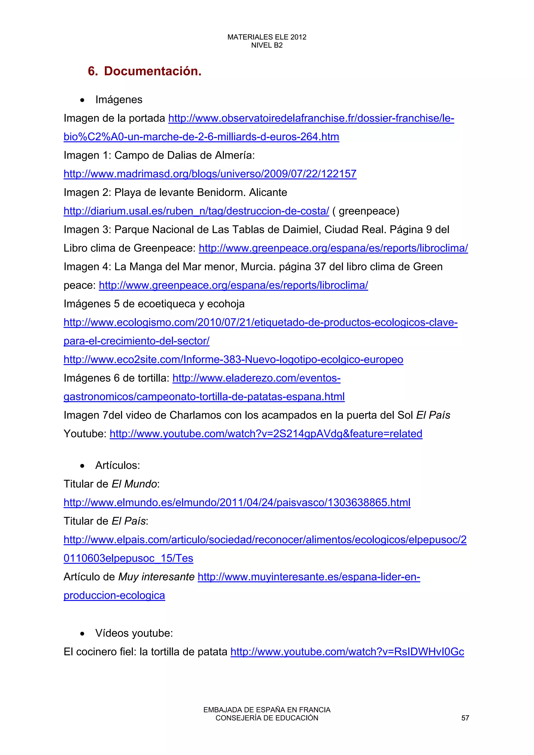 6. Documentación.
• Imágenes
Imagen de la portada http://www.observatoiredelafranchise.fr/dossier-franchise/le-
bio%C2%A0-un-marche-de-2-6-milliards-d-euros-264.htm
Imagen 1: Campo de Dalias de Almería:
http://www.madrimasd.org/blogs/universo/2009/07/22/122157
Imagen 2: Playa de levante Benidorm. Alicante
http://diarium.usal.es/ruben_n/tag/destruccion-de-costa/ ( greenpeace)
Imagen 3: Parque Nacional de Las Tablas de Daimiel, Ciudad Real. Página 9 del
Libro clima de Greenpeace: http://www.greenpeace.org/espana/es/reports/libroclima/
Imagen 4: La Manga del Mar menor, Murcia. página 37 del libro clima de Green
peace: http://www.greenpeace.org/espana/es/reports/libroclima/
Imágenes 5 de ecoetiqueca y ecohoja
http://www.ecologismo.com/2010/07/21/etiquetado-de-productos-ecologicos-clave-
para-el-crecimiento-del-sector/
http://www.eco2site.com/Informe-383-Nuevo-logotipo-ecolgico-europeo
Imágenes 6 de tortilla: http://www.eladerezo.com/eventos-
gastronomicos/campeonato-tortilla-de-patatas-espana.html
Imagen 7del video de Charlamos con los acampados en la puerta del Sol El País
Youtube: http://www.youtube.com/watch?v=2S214gpAVdg&feature=related
• Artículos:
Titular de El Mundo:
http://www.elmundo.es/elmundo/2011/04/24/paisvasco/1303638865.html
Titular de El País:
http://www.elpais.com/articulo/sociedad/reconocer/alimentos/ecologicos/elpepusoc/2
0110603elpepusoc_15/Tes
Artículo de Muy interesante http://www.muyinteresante.es/espana-lider-en-
produccion-ecologica
• Vídeos youtube:
El cocinero fiel: la tortilla de patata http://www.youtube.com/watch?v=RsIDWHvI0Gc
57
MATERIALES ELE 2012
NIVEL B2
57
MATERIALES ELE 2012
NIVEL B2
EMBAJADA DE ESPAÑA EN FRANCIA
CONSEJERÍA DE EDUCACIÓN 57
 