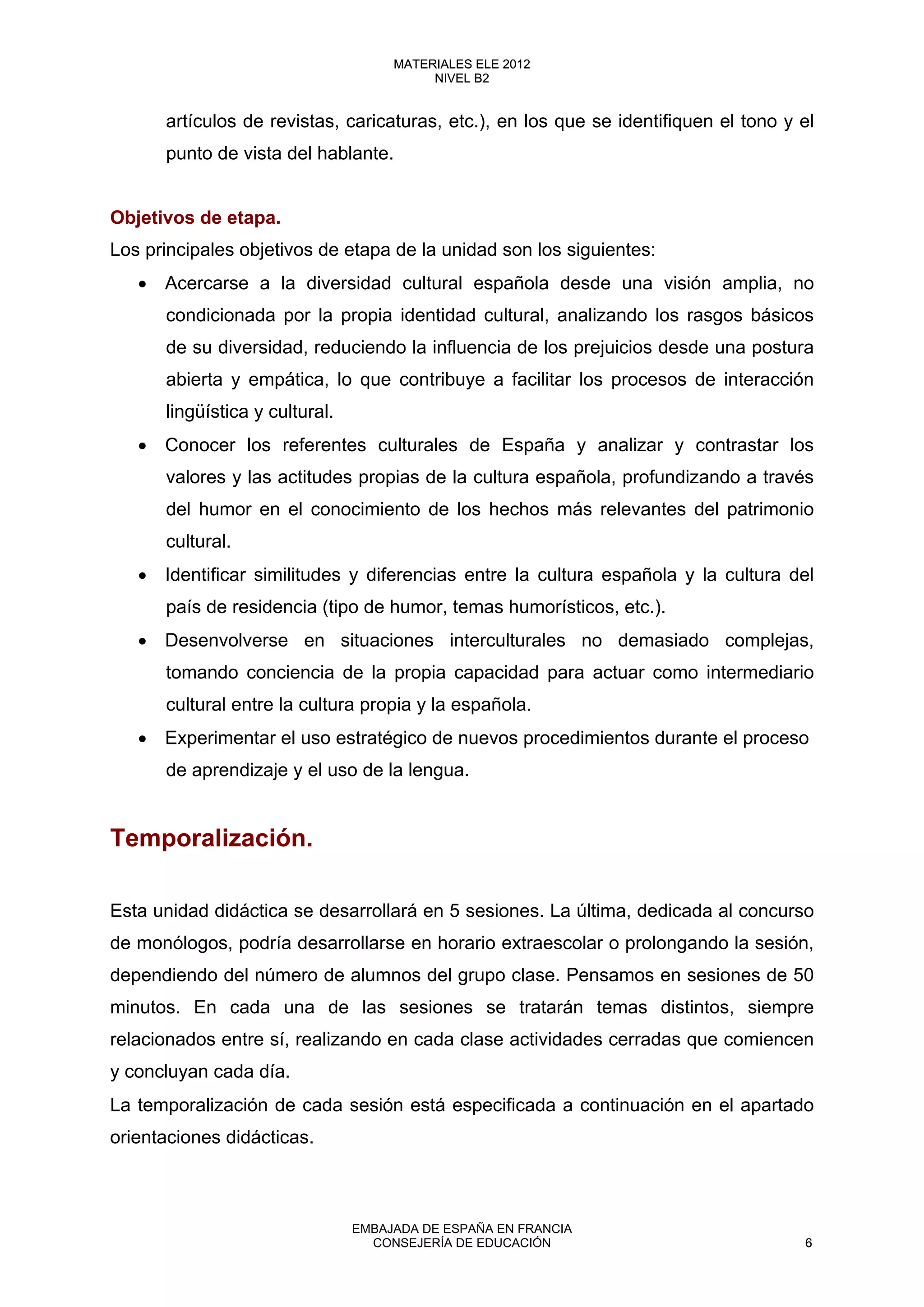artículos de revistas, caricaturas, etc.), en los que se identifiquen el tono y el
punto de vista del hablante.
Objetivos de etapa.
Los principales objetivos de etapa de la unidad son los siguientes:
• Acercarse a la diversidad cultural española desde una visión amplia, no
condicionada por la propia identidad cultural, analizando los rasgos básicos
de su diversidad, reduciendo la influencia de los prejuicios desde una postura
abierta y empática, lo que contribuye a facilitar los procesos de interacción
lingüística y cultural.
• Conocer los referentes culturales de España y analizar y contrastar los
valores y las actitudes propias de la cultura española, profundizando a través
del humor en el conocimiento de los hechos más relevantes del patrimonio
cultural.
• Identificar similitudes y diferencias entre la cultura española y la cultura del
país de residencia (tipo de humor, temas humorísticos, etc.).
• Desenvolverse en situaciones interculturales no demasiado complejas,
tomando conciencia de la propia capacidad para actuar como intermediario
cultural entre la cultura propia y la española.
• Experimentar el uso estratégico de nuevos procedimientos durante el proceso
de aprendizaje y el uso de la lengua.
Temporalización.
Esta unidad didáctica se desarrollará en 5 sesiones. La última, dedicada al concurso
de monólogos, podría desarrollarse en horario extraescolar o prolongando la sesión,
dependiendo del número de alumnos del grupo clase. Pensamos en sesiones de 50
minutos. En cada una de las sesiones se tratarán temas distintos, siempre
relacionados entre sí, realizando en cada clase actividades cerradas que comiencen
y concluyan cada día.
La temporalización de cada sesión está especificada a continuación en el apartado
orientaciones didácticas.
6
MATERIALES ELE 2012
NIVEL B2
6
MATERIALES ELE 2012
NIVEL B2
EMBAJADA DE ESPAÑA EN FRANCIA
CONSEJERÍA DE EDUCACIÓN 6
 