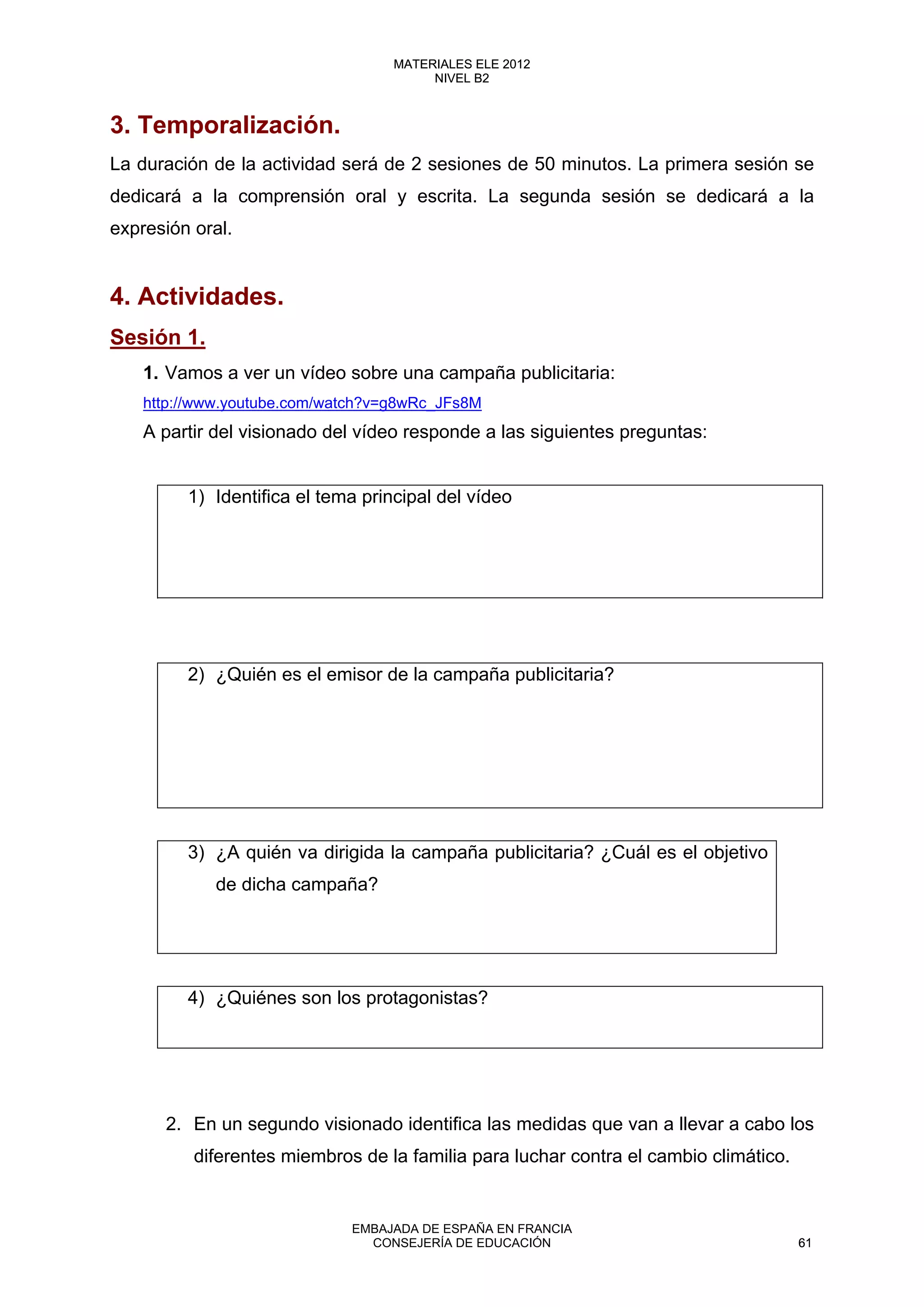 3. Temporalización.
La duración de la actividad será de 2 sesiones de 50 minutos. La primera sesión se
dedicará a la comprensión oral y escrita. La segunda sesión se dedicará a la
expresión oral.
4. Actividades.
Sesión 1.
1. Vamos a ver un vídeo sobre una campaña publicitaria:
http://www.youtube.com/watch?v=g8wRc_JFs8M
A partir del visionado del vídeo responde a las siguientes preguntas:
1) Identifica el tema principal del vídeo
2) ¿Quién es el emisor de la campaña publicitaria?
3) ¿A quién va dirigida la campaña publicitaria? ¿Cuál es el objetivo
de dicha campaña?
4) ¿Quiénes son los protagonistas?
2. En un segundo visionado identifica las medidas que van a llevar a cabo los
diferentes miembros de la familia para luchar contra el cambio climático.
61
MATERIALES ELE 2012
NIVEL B2
61
MATERIALES ELE 2012
NIVEL B2
EMBAJADA DE ESPAÑA EN FRANCIA
CONSEJERÍA DE EDUCACIÓN 61
 