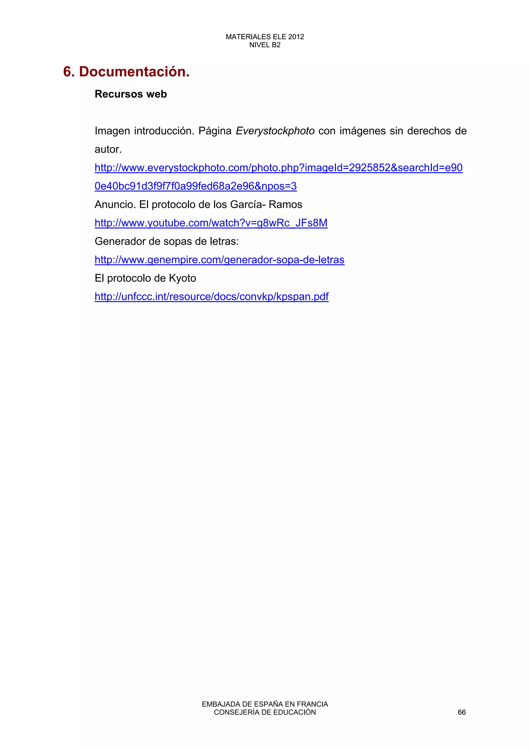 6. Documentación.
Recursos web
Imagen introducción. Página Everystockphoto con imágenes sin derechos de
autor.
http://www.everystockphoto.com/photo.php?imageId=2925852&searchId=e90
0e40bc91d3f9f7f0a99fed68a2e96&npos=3
Anuncio. El protocolo de los García- Ramos
http://www.youtube.com/watch?v=g8wRc_JFs8M
Generador de sopas de letras:
http://www.genempire.com/generador-sopa-de-letras
El protocolo de Kyoto
http://unfccc.int/resource/docs/convkp/kpspan.pdf
66
MATERIALES ELE 2012
NIVEL B2
66
MATERIALES ELE 2012
NIVEL B2
EMBAJADA DE ESPAÑA EN FRANCIA
CONSEJERÍA DE EDUCACIÓN 66
 
