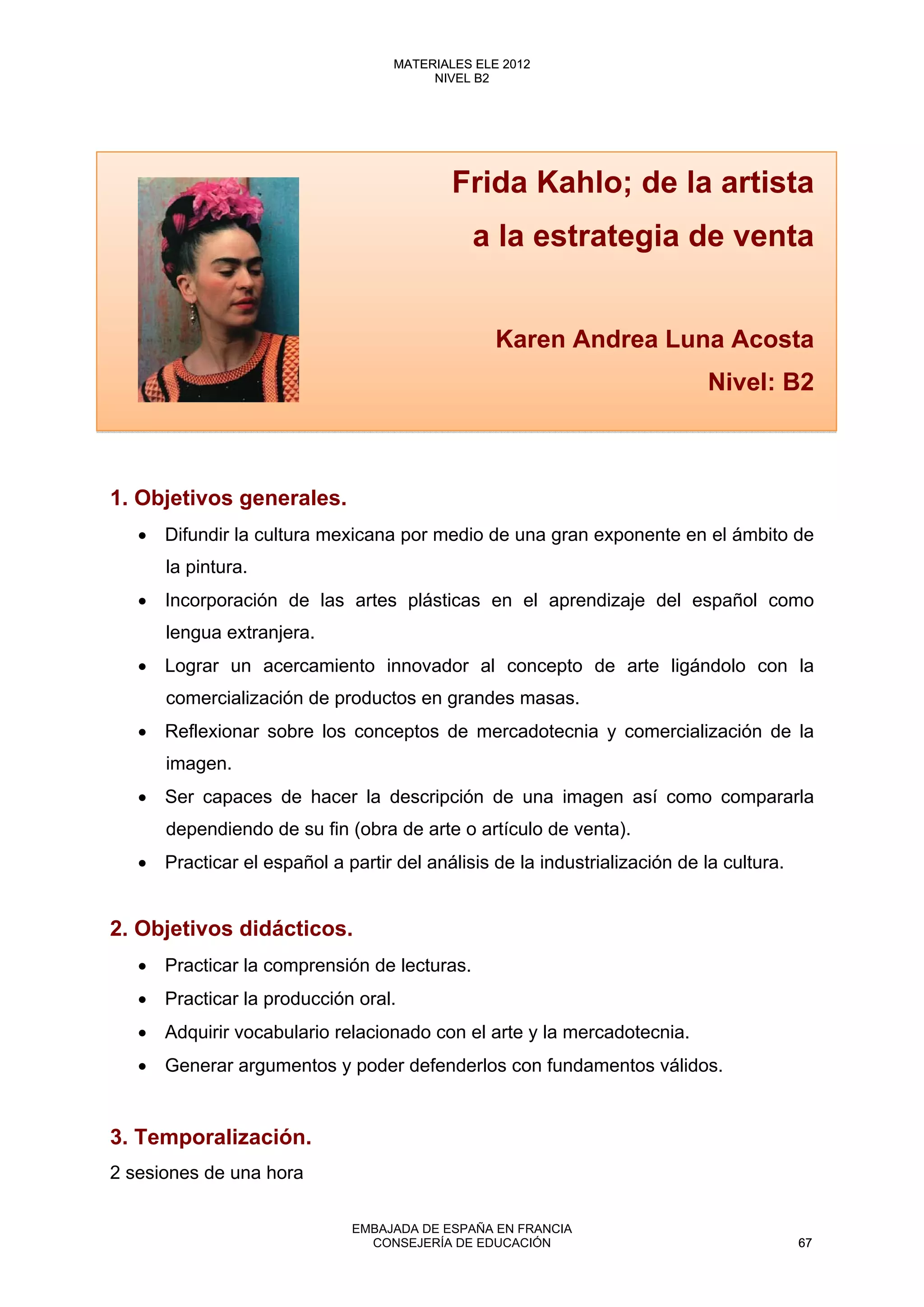 Frida Kahlo; de la artista
a la estrategia de venta
Karen Andrea Luna Acosta
Nivel: B2
1. Objetivos generales.
• Difundir la cultura mexicana por medio de una gran exponente en el ámbito de
la pintura.
• Incorporación de las artes plásticas en el aprendizaje del español como
lengua extranjera.
• Lograr un acercamiento innovador al concepto de arte ligándolo con la
comercialización de productos en grandes masas.
• Reflexionar sobre los conceptos de mercadotecnia y comercialización de la
imagen.
• Ser capaces de hacer la descripción de una imagen así como compararla
dependiendo de su fin (obra de arte o artículo de venta).
• Practicar el español a partir del análisis de la industrialización de la cultura.
2. Objetivos didácticos.
• Practicar la comprensión de lecturas.
• Practicar la producción oral.
• Adquirir vocabulario relacionado con el arte y la mercadotecnia.
• Generar argumentos y poder defenderlos con fundamentos válidos.
3. Temporalización.
2 sesiones de una hora
67
MATERIALES ELE 2012
NIVEL B2
67
MATERIALES ELE 2012
NIVEL B2
EMBAJADA DE ESPAÑA EN FRANCIA
CONSEJERÍA DE EDUCACIÓN 67
 