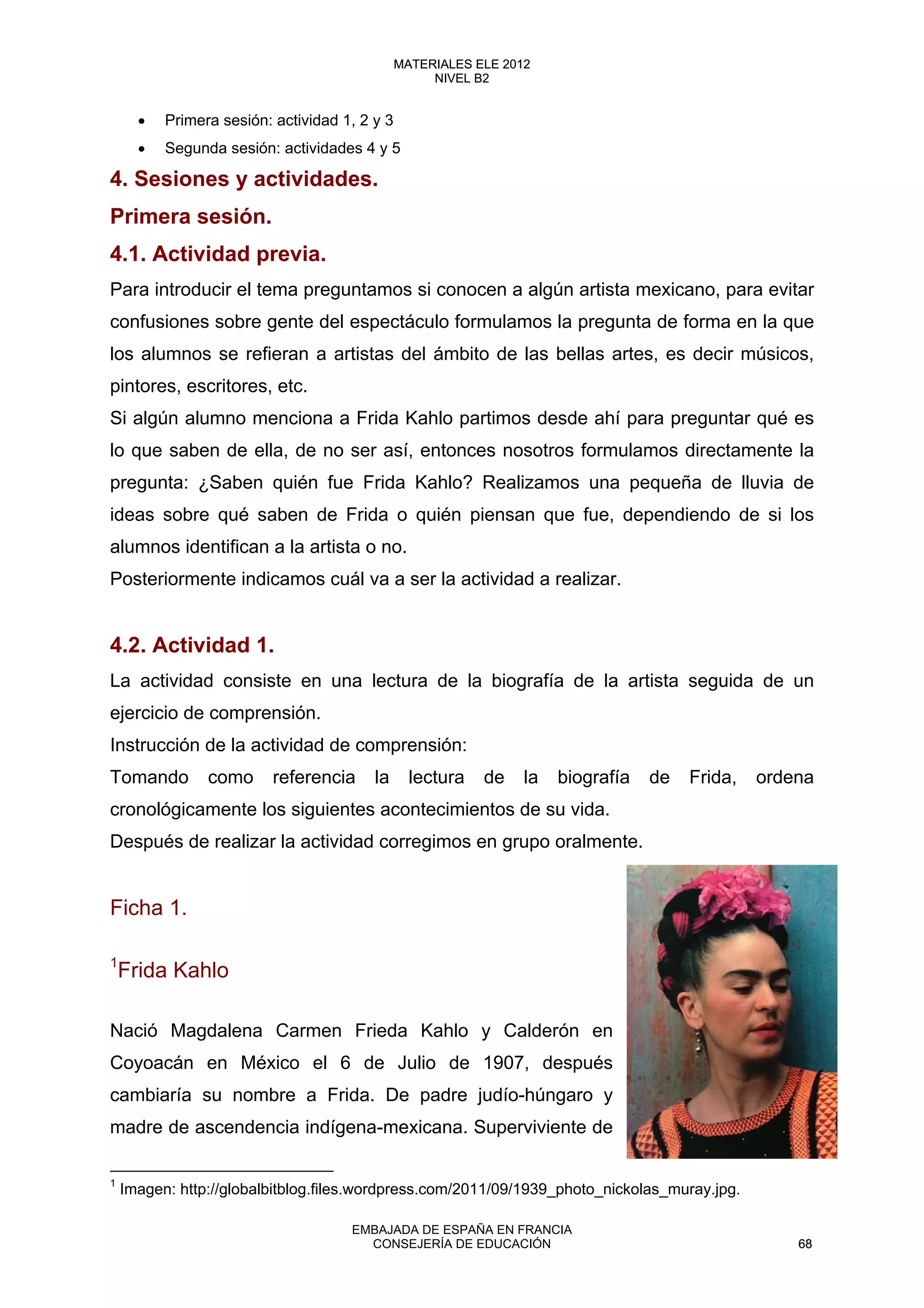 • Primera sesión: actividad 1, 2 y 3
• Segunda sesión: actividades 4 y 5
4. Sesiones y actividades.
Primera sesión.
4.1. Actividad previa.
Para introducir el tema preguntamos si conocen a algún artista mexicano, para evitar
confusiones sobre gente del espectáculo formulamos la pregunta de forma en la que
los alumnos se refieran a artistas del ámbito de las bellas artes, es decir músicos,
pintores, escritores, etc.
Si algún alumno menciona a Frida Kahlo partimos desde ahí para preguntar qué es
lo que saben de ella, de no ser así, entonces nosotros formulamos directamente la
pregunta: ¿Saben quién fue Frida Kahlo? Realizamos una pequeña de lluvia de
ideas sobre qué saben de Frida o quién piensan que fue, dependiendo de si los
alumnos identifican a la artista o no.
Posteriormente indicamos cuál va a ser la actividad a realizar.
4.2. Actividad 1.
La actividad consiste en una lectura de la biografía de la artista seguida de un
ejercicio de comprensión.
Instrucción de la actividad de comprensión:
Tomando como referencia la lectura de la biografía de Frida, ordena
cronológicamente los siguientes acontecimientos de su vida.
Después de realizar la actividad corregimos en grupo oralmente.
Ficha 1.
1
Frida Kahlo
Nació Magdalena Carmen Frieda Kahlo y Calderón en
Coyoacán en México el 6 de Julio de 1907, después
cambiaría su nombre a Frida. De padre judío-húngaro y
madre de ascendencia indígena-mexicana. Superviviente de
1
Imagen: http://globalbitblog.files.wordpress.com/2011/09/1939_photo_nickolas_muray.jpg. 
68
MATERIALES ELE 2012
NIVEL B2
68
MATERIALES ELE 2012
NIVEL B2
EMBAJADA DE ESPAÑA EN FRANCIA
CONSEJERÍA DE EDUCACIÓN 68
 