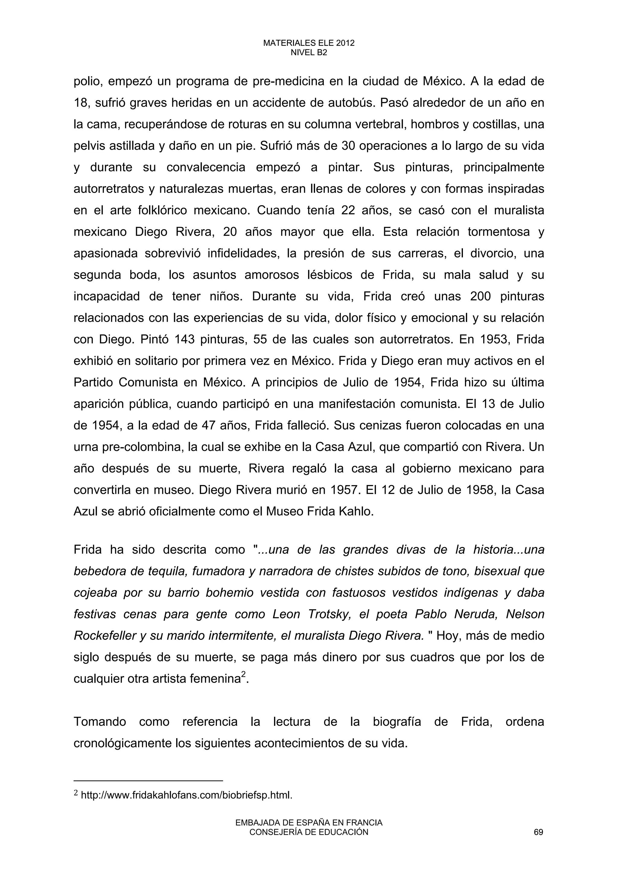 polio, empezó un programa de pre-medicina en la ciudad de México. A la edad de
18, sufrió graves heridas en un accidente de autobús. Pasó alrededor de un año en
la cama, recuperándose de roturas en su columna vertebral, hombros y costillas, una
pelvis astillada y daño en un pie. Sufrió más de 30 operaciones a lo largo de su vida
y durante su convalecencia empezó a pintar. Sus pinturas, principalmente
autorretratos y naturalezas muertas, eran llenas de colores y con formas inspiradas
en el arte folklórico mexicano. Cuando tenía 22 años, se casó con el muralista
mexicano Diego Rivera, 20 años mayor que ella. Esta relación tormentosa y
apasionada sobrevivió infidelidades, la presión de sus carreras, el divorcio, una
segunda boda, los asuntos amorosos lésbicos de Frida, su mala salud y su
incapacidad de tener niños. Durante su vida, Frida creó unas 200 pinturas
relacionados con las experiencias de su vida, dolor físico y emocional y su relación
con Diego. Pintó 143 pinturas, 55 de las cuales son autorretratos. En 1953, Frida
exhibió en solitario por primera vez en México. Frida y Diego eran muy activos en el
Partido Comunista en México. A principios de Julio de 1954, Frida hizo su última
aparición pública, cuando participó en una manifestación comunista. El 13 de Julio
de 1954, a la edad de 47 años, Frida falleció. Sus cenizas fueron colocadas en una
urna pre-colombina, la cual se exhibe en la Casa Azul, que compartió con Rivera. Un
año después de su muerte, Rivera regaló la casa al gobierno mexicano para
convertirla en museo. Diego Rivera murió en 1957. El 12 de Julio de 1958, la Casa
Azul se abrió oficialmente como el Museo Frida Kahlo.
Frida ha sido descrita como "...una de las grandes divas de la historia...una
bebedora de tequila, fumadora y narradora de chistes subidos de tono, bisexual que
cojeaba por su barrio bohemio vestida con fastuosos vestidos indígenas y daba
festivas cenas para gente como Leon Trotsky, el poeta Pablo Neruda, Nelson
Rockefeller y su marido intermitente, el muralista Diego Rivera. " Hoy, más de medio
siglo después de su muerte, se paga más dinero por sus cuadros que por los de
cualquier otra artista femenina2
.
Tomando como referencia la lectura de la biografía de Frida, ordena
cronológicamente los siguientes acontecimientos de su vida.
2 http://www.fridakahlofans.com/biobriefsp.html. 
69
MATERIALES ELE 2012
NIVEL B2
69
MATERIALES ELE 2012
NIVEL B2
EMBAJADA DE ESPAÑA EN FRANCIA
CONSEJERÍA DE EDUCACIÓN 69
 
