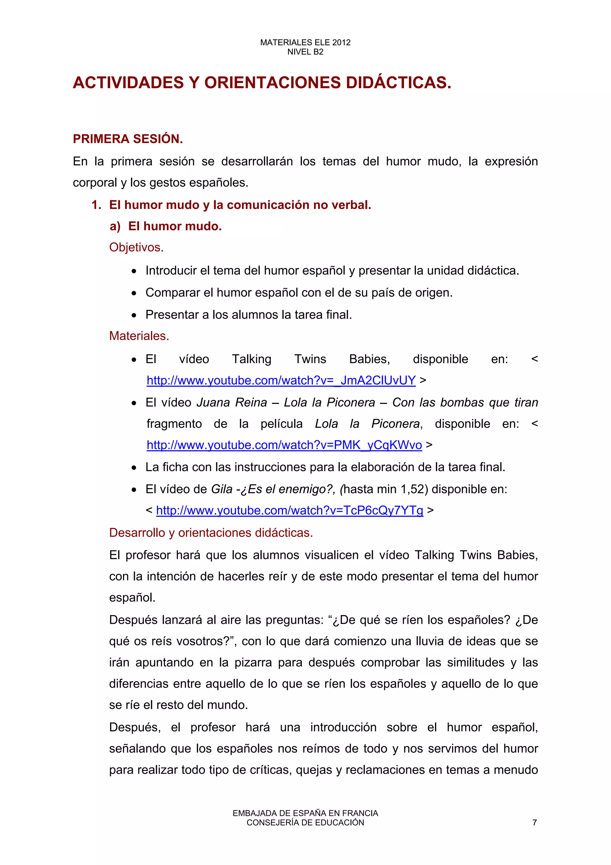 ACTIVIDADES Y ORIENTACIONES DIDÁCTICAS.
PRIMERA SESIÓN.
En la primera sesión se desarrollarán los temas del humor mudo, la expresión
corporal y los gestos españoles.
1. El humor mudo y la comunicación no verbal.
a) El humor mudo.
Objetivos.
• Introducir el tema del humor español y presentar la unidad didáctica.
• Comparar el humor español con el de su país de origen.
• Presentar a los alumnos la tarea final.
Materiales.
• El vídeo Talking Twins Babies, disponible en: <
http://www.youtube.com/watch?v=_JmA2ClUvUY >
• El vídeo Juana Reina – Lola la Piconera – Con las bombas que tiran
fragmento de la película Lola la Piconera, disponible en: <
http://www.youtube.com/watch?v=PMK_yCqKWvo >
• La ficha con las instrucciones para la elaboración de la tarea final.
• El vídeo de Gila -¿Es el enemigo?, (hasta min 1,52) disponible en:
< http://www.youtube.com/watch?v=TcP6cQy7YTg >
Desarrollo y orientaciones didácticas.
El profesor hará que los alumnos visualicen el vídeo Talking Twins Babies,
con la intención de hacerles reír y de este modo presentar el tema del humor
español.
Después lanzará al aire las preguntas: “¿De qué se ríen los españoles? ¿De
qué os reís vosotros?”, con lo que dará comienzo una lluvia de ideas que se
irán apuntando en la pizarra para después comprobar las similitudes y las
diferencias entre aquello de lo que se ríen los españoles y aquello de lo que
se ríe el resto del mundo.
Después, el profesor hará una introducción sobre el humor español,
señalando que los españoles nos reímos de todo y nos servimos del humor
para realizar todo tipo de críticas, quejas y reclamaciones en temas a menudo
7
MATERIALES ELE 2012
NIVEL B2
7
MATERIALES ELE 2012
NIVEL B2
EMBAJADA DE ESPAÑA EN FRANCIA
CONSEJERÍA DE EDUCACIÓN 7
 