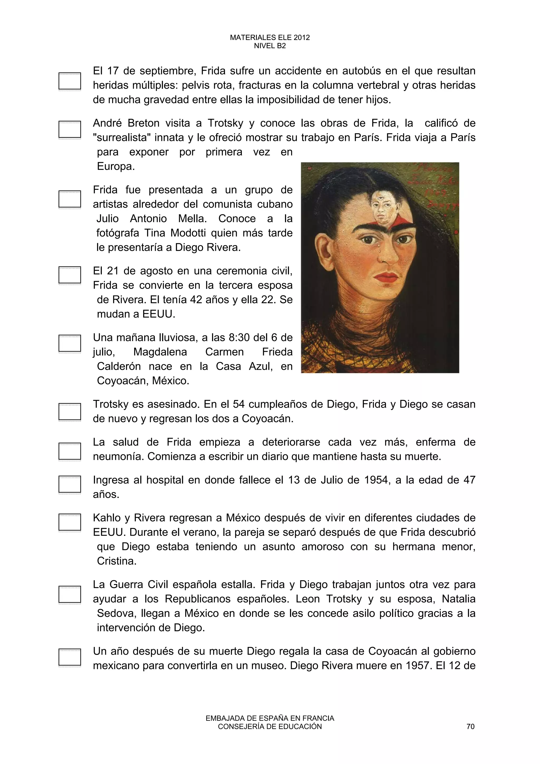El 17 de septiembre, Frida sufre un accidente en autobús en el que resultan
heridas múltiples: pelvis rota, fracturas en la columna vertebral y otras heridas
de mucha gravedad entre ellas la imposibilidad de tener hijos.
André Breton visita a Trotsky y conoce las obras de Frida, la calificó de
"surrealista" innata y le ofreció mostrar su trabajo en París. Frida viaja a París
para exponer por primera vez en
Europa.
Frida fue presentada a un grupo de
artistas alrededor del comunista cubano
Julio Antonio Mella. Conoce a la
fotógrafa Tina Modotti quien más tarde
le presentaría a Diego Rivera.
El 21 de agosto en una ceremonia civil,
Frida se convierte en la tercera esposa
de Rivera. El tenía 42 años y ella 22. Se
mudan a EEUU.
Una mañana lluviosa, a las 8:30 del 6 de
julio, Magdalena Carmen Frieda
Calderón nace en la Casa Azul, en
Coyoacán, México.
Trotsky es asesinado. En el 54 cumpleaños de Diego, Frida y Diego se casan
de nuevo y regresan los dos a Coyoacán.
La salud de Frida empieza a deteriorarse cada vez más, enferma de
neumonía. Comienza a escribir un diario que mantiene hasta su muerte.
Ingresa al hospital en donde fallece el 13 de Julio de 1954, a la edad de 47
años.
Kahlo y Rivera regresan a México después de vivir en diferentes ciudades de
EEUU. Durante el verano, la pareja se separó después de que Frida descubrió
que Diego estaba teniendo un asunto amoroso con su hermana menor,
Cristina.
La Guerra Civil española estalla. Frida y Diego trabajan juntos otra vez para
ayudar a los Republicanos españoles. Leon Trotsky y su esposa, Natalia
Sedova, llegan a México en donde se les concede asilo político gracias a la
intervención de Diego.
Un año después de su muerte Diego regala la casa de Coyoacán al gobierno
mexicano para convertirla en un museo. Diego Rivera muere en 1957. El 12 de
70
MATERIALES ELE 2012
NIVEL B2
70
MATERIALES ELE 2012
NIVEL B2
EMBAJADA DE ESPAÑA EN FRANCIA
CONSEJERÍA DE EDUCACIÓN 70
 