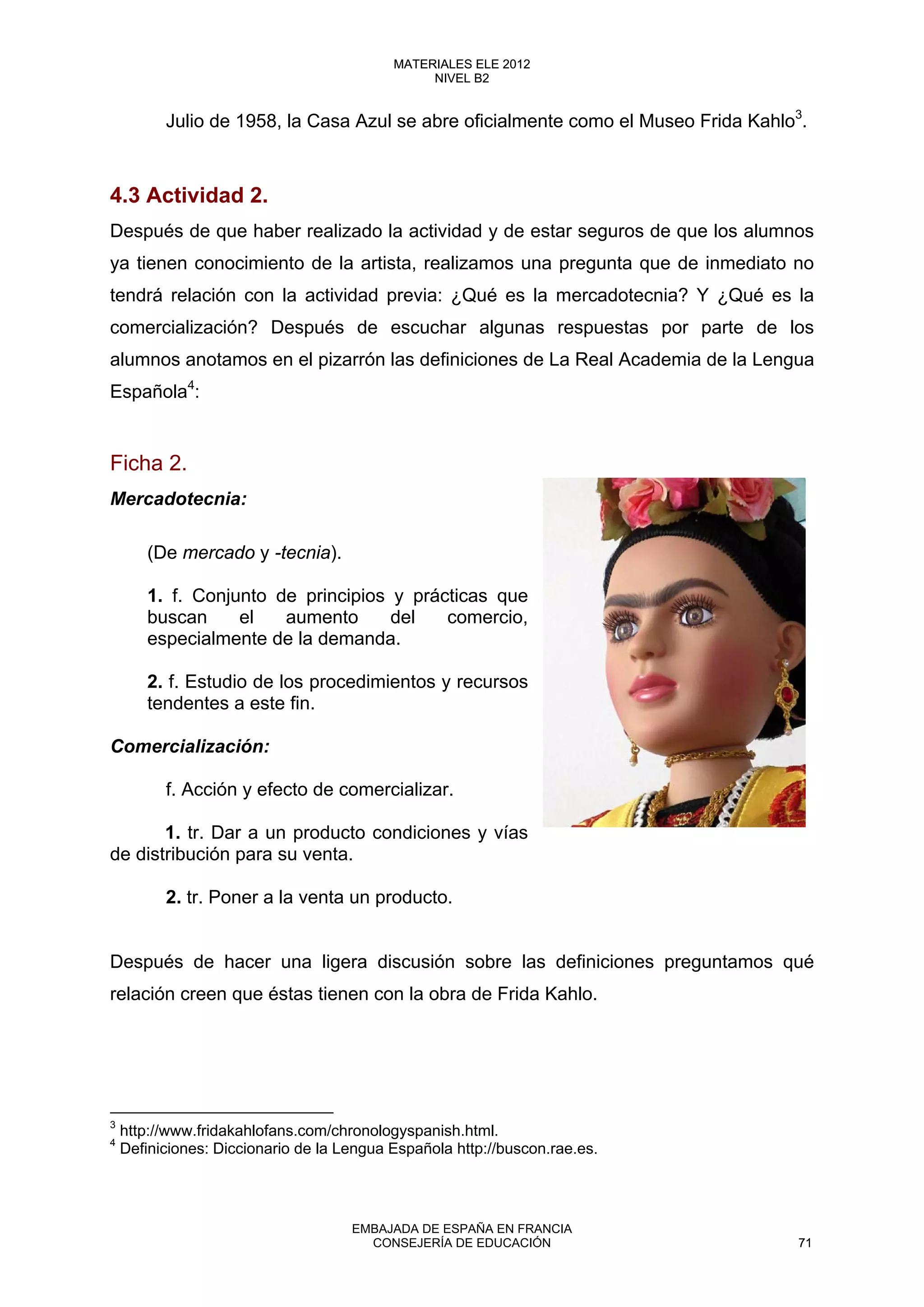 Julio de 1958, la Casa Azul se abre oficialmente como el Museo Frida Kahlo3
.
4.3 Actividad 2.
Después de que haber realizado la actividad y de estar seguros de que los alumnos
ya tienen conocimiento de la artista, realizamos una pregunta que de inmediato no
tendrá relación con la actividad previa: ¿Qué es la mercadotecnia? Y ¿Qué es la
comercialización? Después de escuchar algunas respuestas por parte de los
alumnos anotamos en el pizarrón las definiciones de La Real Academia de la Lengua
Española4
:
Ficha 2.
Mercadotecnia:
(De mercado y -tecnia).
1. f. Conjunto de principios y prácticas que
buscan el aumento del comercio,
especialmente de la demanda.
2. f. Estudio de los procedimientos y recursos
tendentes a este fin.
Comercialización:
f. Acción y efecto de comercializar.
1. tr. Dar a un producto condiciones y vías
de distribución para su venta.
2. tr. Poner a la venta un producto.
Después de hacer una ligera discusión sobre las definiciones preguntamos qué
relación creen que éstas tienen con la obra de Frida Kahlo.
3
http://www.fridakahlofans.com/chronologyspanish.html.
4
Definiciones: Diccionario de la Lengua Española http://buscon.rae.es.
 
71
MATERIALES ELE 2012
NIVEL B2
71
MATERIALES ELE 2012
NIVEL B2
EMBAJADA DE ESPAÑA EN FRANCIA
CONSEJERÍA DE EDUCACIÓN 71
 