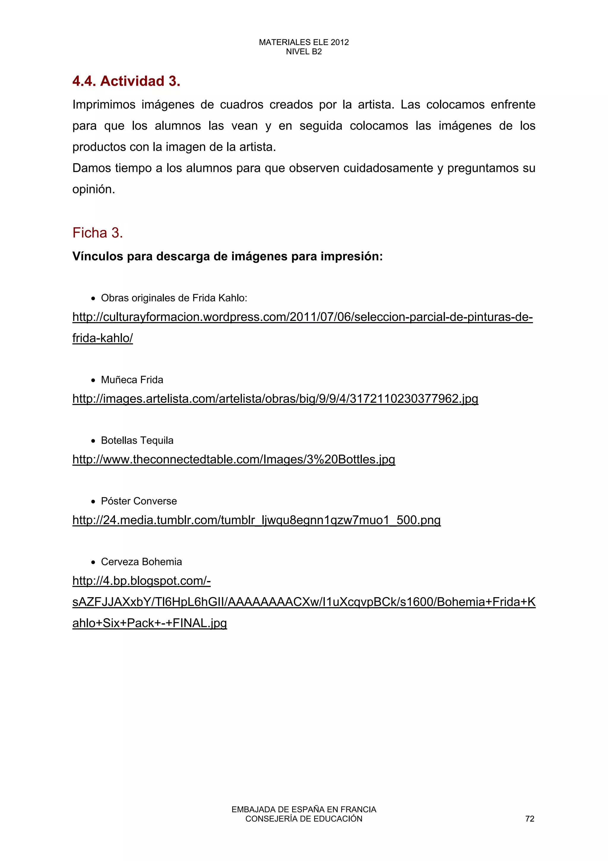4.4. Actividad 3.
Imprimimos imágenes de cuadros creados por la artista. Las colocamos enfrente
para que los alumnos las vean y en seguida colocamos las imágenes de los
productos con la imagen de la artista.
Damos tiempo a los alumnos para que observen cuidadosamente y preguntamos su
opinión.
Ficha 3.
Vínculos para descarga de imágenes para impresión:
• Obras originales de Frida Kahlo:
http://culturayformacion.wordpress.com/2011/07/06/seleccion-parcial-de-pinturas-de-
frida-kahlo/
• Muñeca Frida
http://images.artelista.com/artelista/obras/big/9/9/4/3172110230377962.jpg
• Botellas Tequila
http://www.theconnectedtable.com/Images/3%20Bottles.jpg
• Póster Converse
http://24.media.tumblr.com/tumblr_ljwqu8egnn1qzw7muo1_500.png
• Cerveza Bohemia
http://4.bp.blogspot.com/-
sAZFJJAXxbY/Tl6HpL6hGII/AAAAAAAACXw/I1uXcqvpBCk/s1600/Bohemia+Frida+K
ahlo+Six+Pack+-+FINAL.jpg
72
MATERIALES ELE 2012
NIVEL B2
72
MATERIALES ELE 2012
NIVEL B2
EMBAJADA DE ESPAÑA EN FRANCIA
CONSEJERÍA DE EDUCACIÓN 72
 