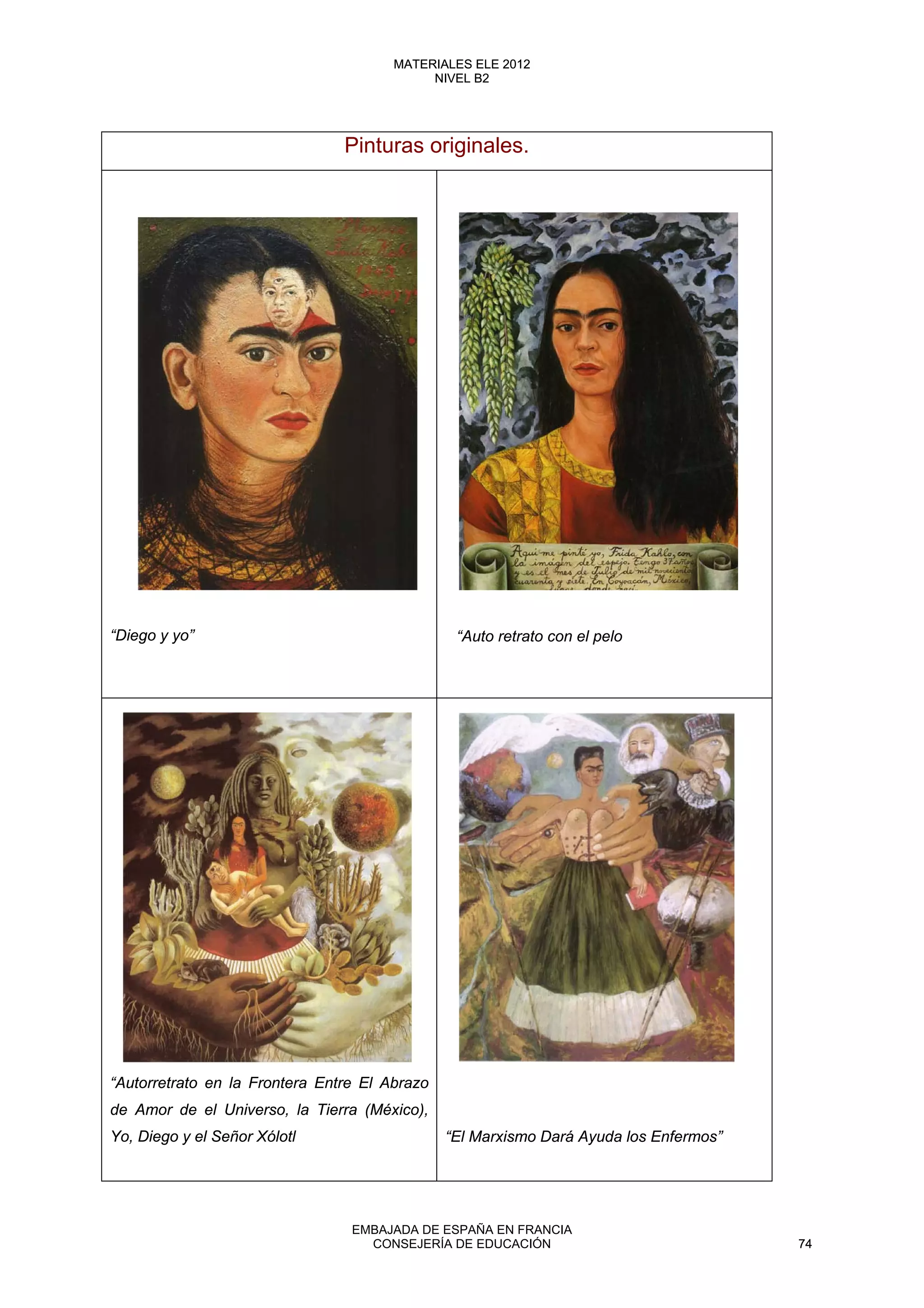 Pinturas originales.
“Diego y yo”
“Autorretrato en la Frontera Entre El Abrazo
de Amor de el Universo, la Tierra (México),
Yo, Diego y el Señor Xólotl “El Marxismo Dará Ayuda los Enfermos”
“Auto retrato con el pelo
74
MATERIALES ELE 2012
NIVEL B2
74
MATERIALES ELE 2012
NIVEL B2
EMBAJADA DE ESPAÑA EN FRANCIA
CONSEJERÍA DE EDUCACIÓN 74
 
