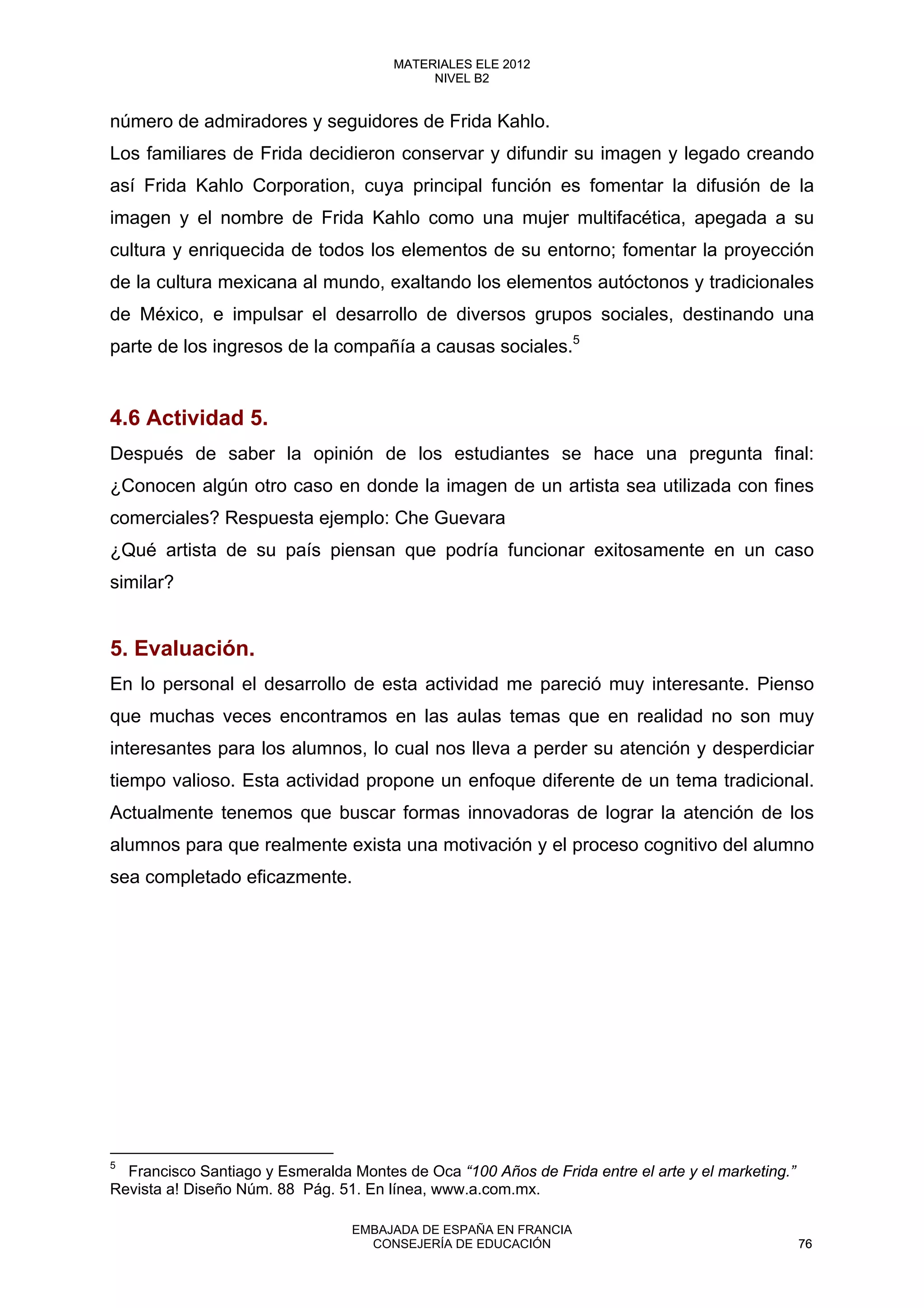 número de admiradores y seguidores de Frida Kahlo.
Los familiares de Frida decidieron conservar y difundir su imagen y legado creando
así Frida Kahlo Corporation, cuya principal función es fomentar la difusión de la
imagen y el nombre de Frida Kahlo como una mujer multifacética, apegada a su
cultura y enriquecida de todos los elementos de su entorno; fomentar la proyección
de la cultura mexicana al mundo, exaltando los elementos autóctonos y tradicionales
de México, e impulsar el desarrollo de diversos grupos sociales, destinando una
parte de los ingresos de la compañía a causas sociales.5
4.6 Actividad 5.
Después de saber la opinión de los estudiantes se hace una pregunta final:
¿Conocen algún otro caso en donde la imagen de un artista sea utilizada con fines
comerciales? Respuesta ejemplo: Che Guevara
¿Qué artista de su país piensan que podría funcionar exitosamente en un caso
similar?
5. Evaluación.
En lo personal el desarrollo de esta actividad me pareció muy interesante. Pienso
que muchas veces encontramos en las aulas temas que en realidad no son muy
interesantes para los alumnos, lo cual nos lleva a perder su atención y desperdiciar
tiempo valioso. Esta actividad propone un enfoque diferente de un tema tradicional.
Actualmente tenemos que buscar formas innovadoras de lograr la atención de los
alumnos para que realmente exista una motivación y el proceso cognitivo del alumno
sea completado eficazmente.
5
Francisco Santiago y Esmeralda Montes de Oca “100 Años de Frida entre el arte y el marketing.”
Revista a! Diseño Núm. 88 Pág. 51. En línea, www.a.com.mx.
76
MATERIALES ELE 2012
NIVEL B2
76
MATERIALES ELE 2012
NIVEL B2
EMBAJADA DE ESPAÑA EN FRANCIA
CONSEJERÍA DE EDUCACIÓN 76
 