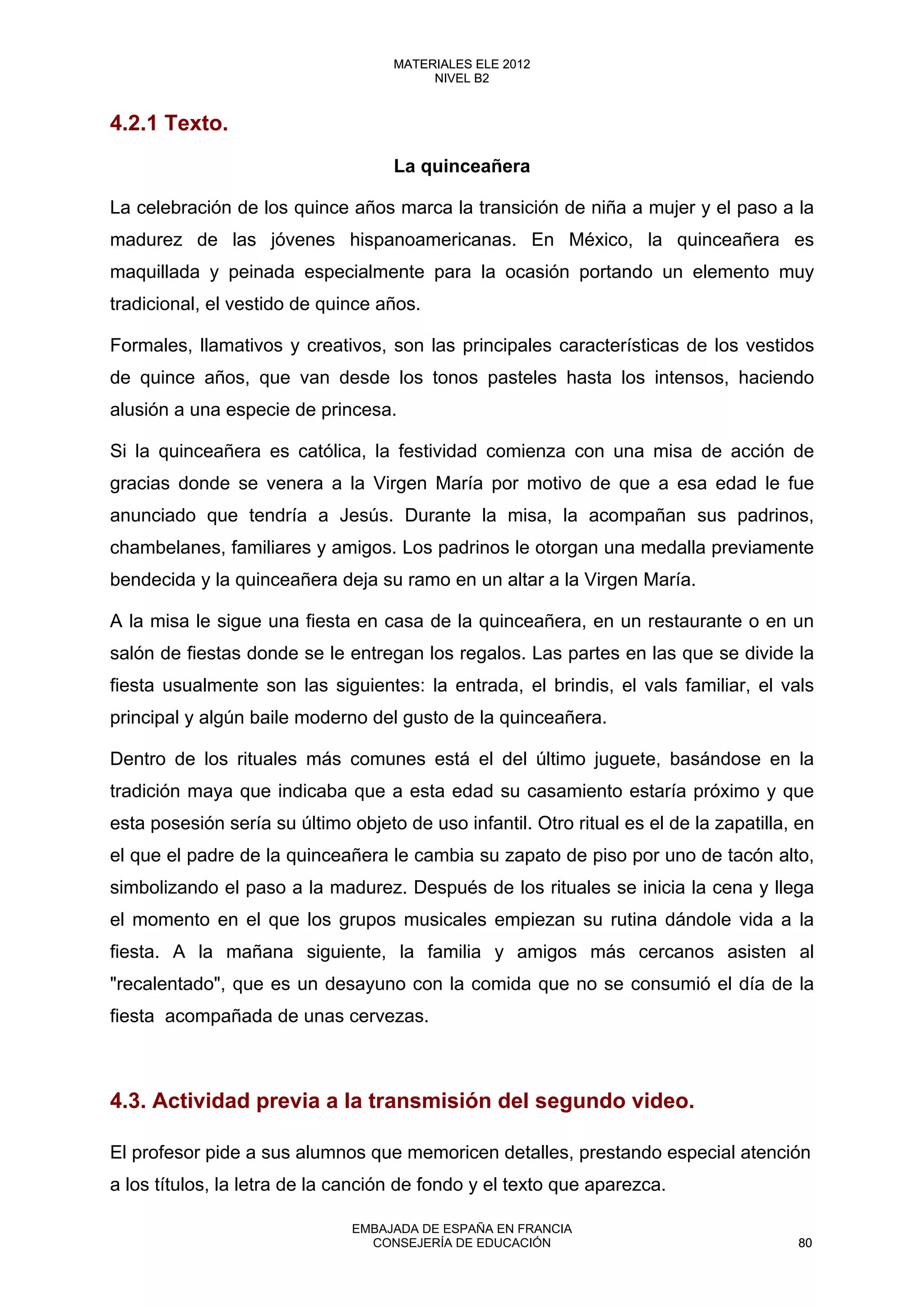 4.2.1 Texto.
La quinceañera
La celebración de los quince años marca la transición de niña a mujer y el paso a la
madurez de las jóvenes hispanoamericanas. En México, la quinceañera es
maquillada y peinada especialmente para la ocasión portando un elemento muy
tradicional, el vestido de quince años.
Formales, llamativos y creativos, son las principales características de los vestidos
de quince años, que van desde los tonos pasteles hasta los intensos, haciendo
alusión a una especie de princesa.
Si la quinceañera es católica, la festividad comienza con una misa de acción de
gracias donde se venera a la Virgen María por motivo de que a esa edad le fue
anunciado que tendría a Jesús. Durante la misa, la acompañan sus padrinos,
chambelanes, familiares y amigos. Los padrinos le otorgan una medalla previamente
bendecida y la quinceañera deja su ramo en un altar a la Virgen María.
A la misa le sigue una fiesta en casa de la quinceañera, en un restaurante o en un
salón de fiestas donde se le entregan los regalos. Las partes en las que se divide la
fiesta usualmente son las siguientes: la entrada, el brindis, el vals familiar, el vals
principal y algún baile moderno del gusto de la quinceañera.
Dentro de los rituales más comunes está el del último juguete, basándose en la
tradición maya que indicaba que a esta edad su casamiento estaría próximo y que
esta posesión sería su último objeto de uso infantil. Otro ritual es el de la zapatilla, en
el que el padre de la quinceañera le cambia su zapato de piso por uno de tacón alto,
simbolizando el paso a la madurez. Después de los rituales se inicia la cena y llega
el momento en el que los grupos musicales empiezan su rutina dándole vida a la
fiesta. A la mañana siguiente, la familia y amigos más cercanos asisten al
"recalentado", que es un desayuno con la comida que no se consumió el día de la
fiesta acompañada de unas cervezas.
4.3. Actividad previa a la transmisión del segundo video.
El profesor pide a sus alumnos que memoricen detalles, prestando especial atención
a los títulos, la letra de la canción de fondo y el texto que aparezca.
80
MATERIALES ELE 2012
NIVEL B2
80
MATERIALES ELE 2012
NIVEL B2
EMBAJADA DE ESPAÑA EN FRANCIA
CONSEJERÍA DE EDUCACIÓN 80
 
