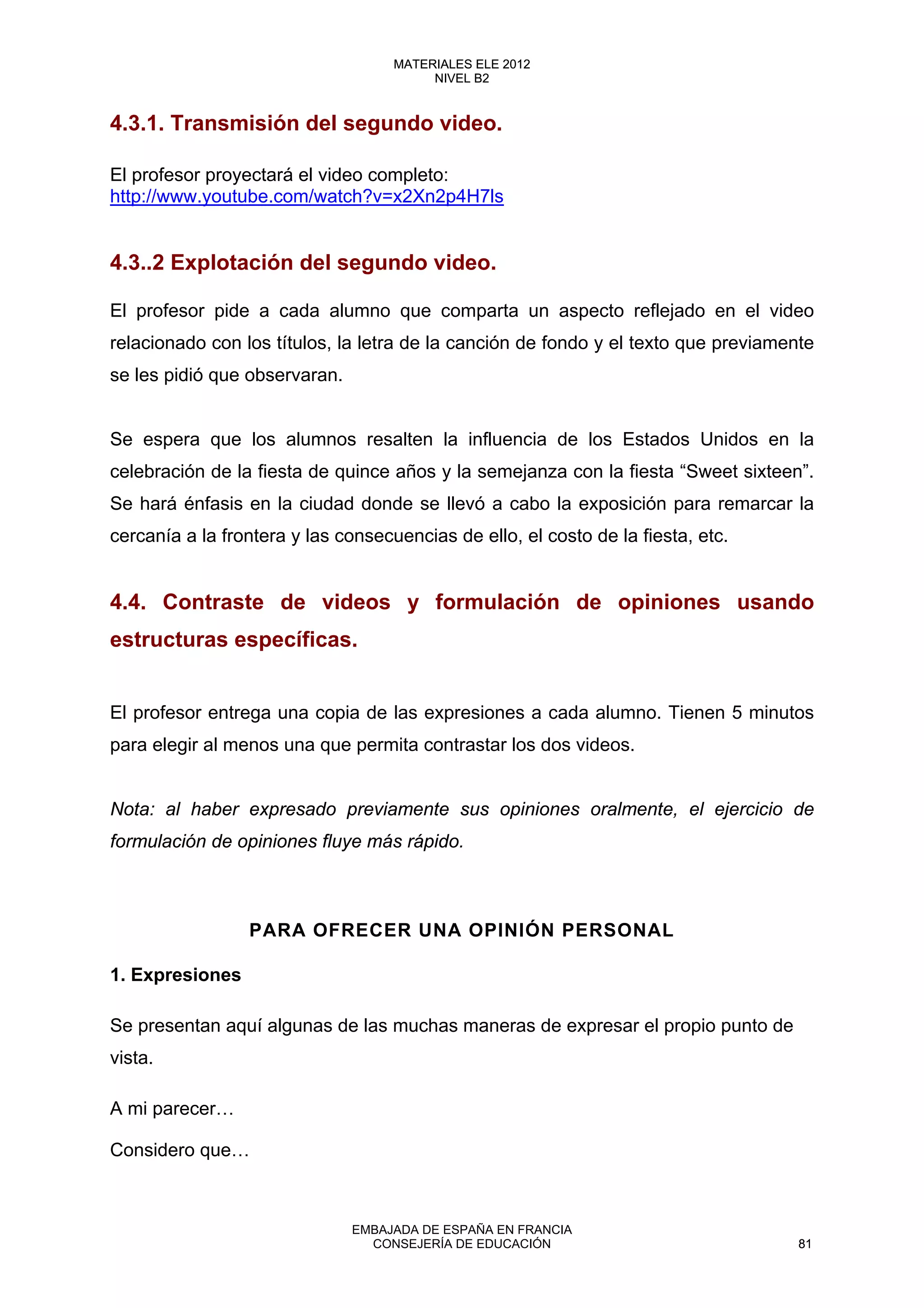 4.3.1. Transmisión del segundo video.
El profesor proyectará el video completo:
http://www.youtube.com/watch?v=x2Xn2p4H7ls
4.3..2 Explotación del segundo video.
El profesor pide a cada alumno que comparta un aspecto reflejado en el video
relacionado con los títulos, la letra de la canción de fondo y el texto que previamente
se les pidió que observaran.
Se espera que los alumnos resalten la influencia de los Estados Unidos en la
celebración de la fiesta de quince años y la semejanza con la fiesta “Sweet sixteen”.
Se hará énfasis en la ciudad donde se llevó a cabo la exposición para remarcar la
cercanía a la frontera y las consecuencias de ello, el costo de la fiesta, etc.
4.4. Contraste de videos y formulación de opiniones usando
estructuras específicas.
El profesor entrega una copia de las expresiones a cada alumno. Tienen 5 minutos
para elegir al menos una que permita contrastar los dos videos.
Nota: al haber expresado previamente sus opiniones oralmente, el ejercicio de
formulación de opiniones fluye más rápido.
PARA OFRECER UNA OPINIÓN PERSONAL
1. Expresiones
Se presentan aquí algunas de las muchas maneras de expresar el propio punto de
vista.
A mi parecer…
Considero que…
81
MATERIALES ELE 2012
NIVEL B2
81
MATERIALES ELE 2012
NIVEL B2
EMBAJADA DE ESPAÑA EN FRANCIA
CONSEJERÍA DE EDUCACIÓN 81
 