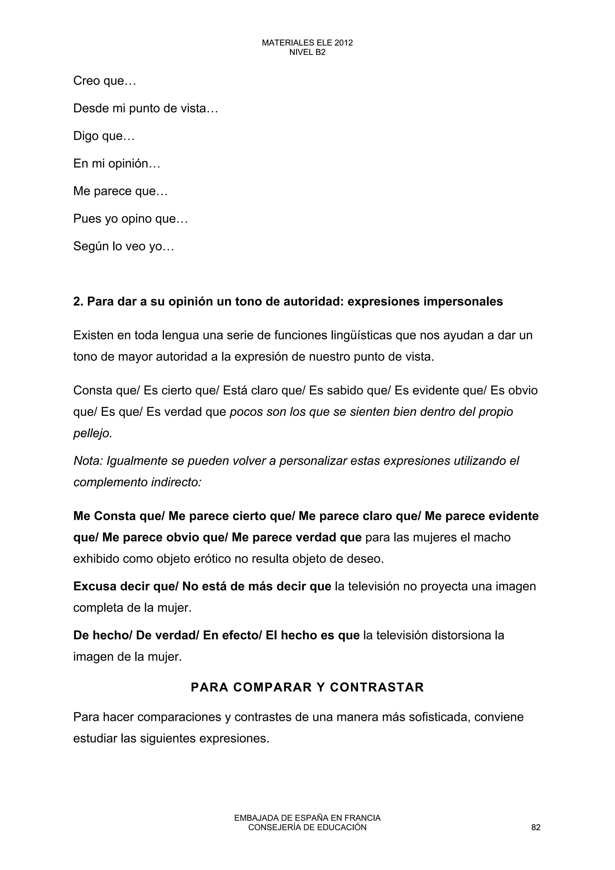 Creo que…
Desde mi punto de vista…
Digo que…
En mi opinión…
Me parece que…
Pues yo opino que…
Según lo veo yo…
2. Para dar a su opinión un tono de autoridad: expresiones impersonales
Existen en toda lengua una serie de funciones lingüísticas que nos ayudan a dar un
tono de mayor autoridad a la expresión de nuestro punto de vista.
Consta que/ Es cierto que/ Está claro que/ Es sabido que/ Es evidente que/ Es obvio
que/ Es que/ Es verdad que pocos son los que se sienten bien dentro del propio
pellejo.
Nota: Igualmente se pueden volver a personalizar estas expresiones utilizando el
complemento indirecto:
Me Consta que/ Me parece cierto que/ Me parece claro que/ Me parece evidente
que/ Me parece obvio que/ Me parece verdad que para las mujeres el macho
exhibido como objeto erótico no resulta objeto de deseo.
Excusa decir que/ No está de más decir que la televisión no proyecta una imagen
completa de la mujer.
De hecho/ De verdad/ En efecto/ El hecho es que la televisión distorsiona la
imagen de la mujer.
PARA COMPARAR Y CONTRASTAR
Para hacer comparaciones y contrastes de una manera más sofisticada, conviene
estudiar las siguientes expresiones.
82
MATERIALES ELE 2012
NIVEL B2
82
MATERIALES ELE 2012
NIVEL B2
EMBAJADA DE ESPAÑA EN FRANCIA
CONSEJERÍA DE EDUCACIÓN 82
 