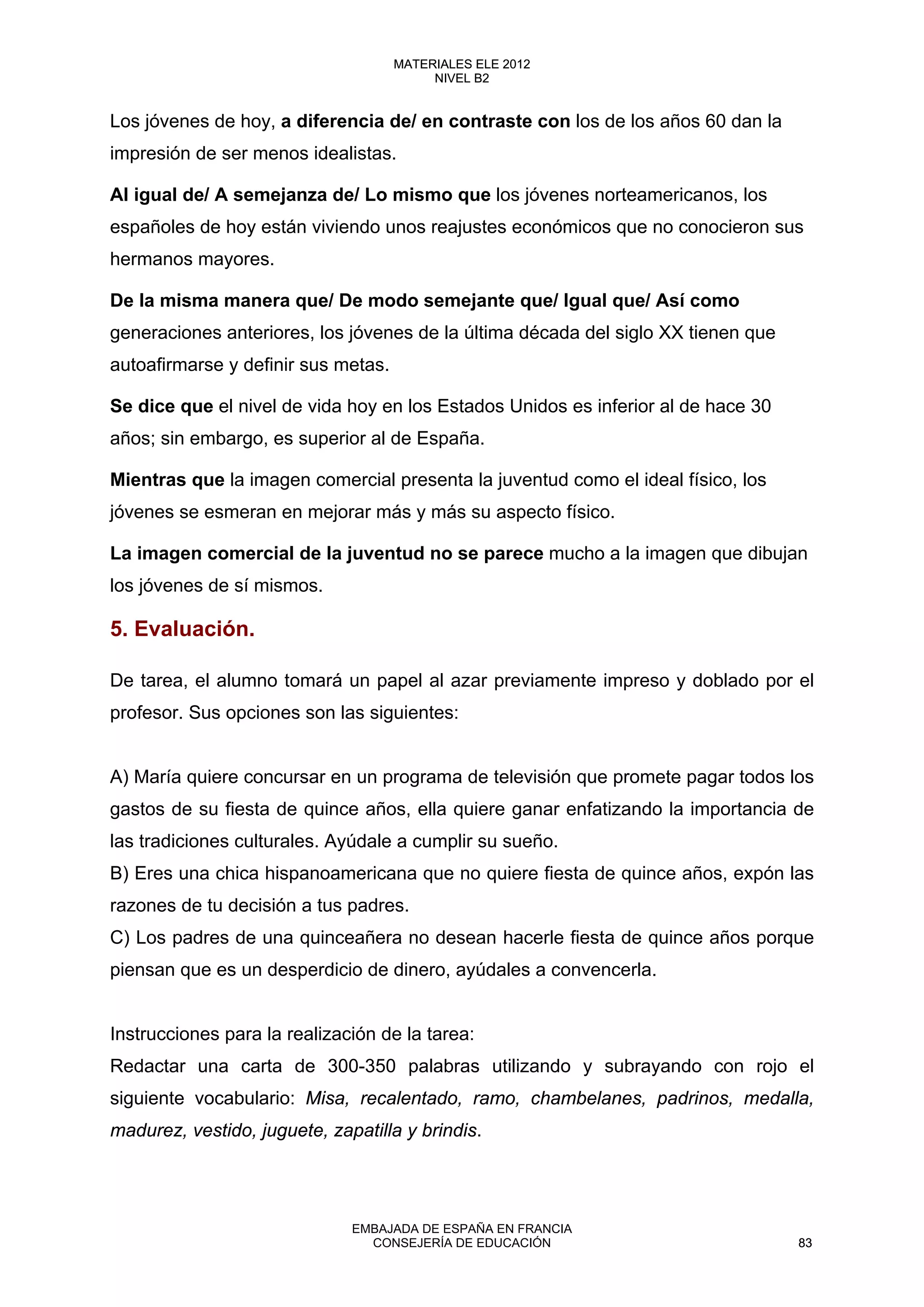 Los jóvenes de hoy, a diferencia de/ en contraste con los de los años 60 dan la
impresión de ser menos idealistas.
Al igual de/ A semejanza de/ Lo mismo que los jóvenes norteamericanos, los
españoles de hoy están viviendo unos reajustes económicos que no conocieron sus
hermanos mayores.
De la misma manera que/ De modo semejante que/ Igual que/ Así como
generaciones anteriores, los jóvenes de la última década del siglo XX tienen que
autoafirmarse y definir sus metas.
Se dice que el nivel de vida hoy en los Estados Unidos es inferior al de hace 30
años; sin embargo, es superior al de España.
Mientras que la imagen comercial presenta la juventud como el ideal físico, los
jóvenes se esmeran en mejorar más y más su aspecto físico.
La imagen comercial de la juventud no se parece mucho a la imagen que dibujan
los jóvenes de sí mismos.
5. Evaluación.
De tarea, el alumno tomará un papel al azar previamente impreso y doblado por el
profesor. Sus opciones son las siguientes:
A) María quiere concursar en un programa de televisión que promete pagar todos los
gastos de su fiesta de quince años, ella quiere ganar enfatizando la importancia de
las tradiciones culturales. Ayúdale a cumplir su sueño.
B) Eres una chica hispanoamericana que no quiere fiesta de quince años, expón las
razones de tu decisión a tus padres.
C) Los padres de una quinceañera no desean hacerle fiesta de quince años porque
piensan que es un desperdicio de dinero, ayúdales a convencerla.
Instrucciones para la realización de la tarea:
Redactar una carta de 300-350 palabras utilizando y subrayando con rojo el
siguiente vocabulario: Misa, recalentado, ramo, chambelanes, padrinos, medalla,
madurez, vestido, juguete, zapatilla y brindis.
83
MATERIALES ELE 2012
NIVEL B2
83
MATERIALES ELE 2012
NIVEL B2
EMBAJADA DE ESPAÑA EN FRANCIA
CONSEJERÍA DE EDUCACIÓN 83
 