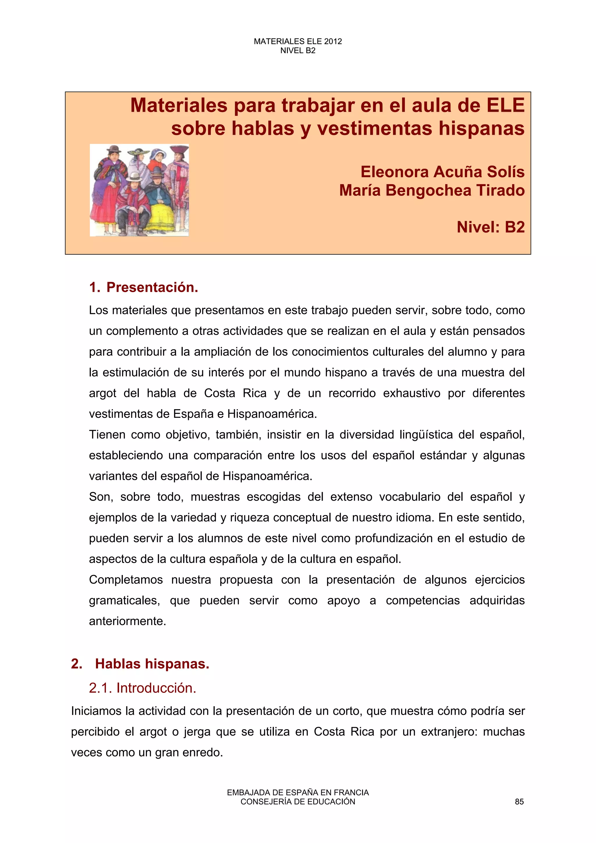 Materiales para trabajar en el aula de ELE
sobre hablas y vestimentas hispanas
Eleonora Acuña Solís
María Bengochea Tirado
Nivel: B2
1. Presentación.
Los materiales que presentamos en este trabajo pueden servir, sobre todo, como
un complemento a otras actividades que se realizan en el aula y están pensados
para contribuir a la ampliación de los conocimientos culturales del alumno y para
la estimulación de su interés por el mundo hispano a través de una muestra del
argot del habla de Costa Rica y de un recorrido exhaustivo por diferentes
vestimentas de España e Hispanoamérica.
Tienen como objetivo, también, insistir en la diversidad lingüística del español,
estableciendo una comparación entre los usos del español estándar y algunas
variantes del español de Hispanoamérica.
Son, sobre todo, muestras escogidas del extenso vocabulario del español y
ejemplos de la variedad y riqueza conceptual de nuestro idioma. En este sentido,
pueden servir a los alumnos de este nivel como profundización en el estudio de
aspectos de la cultura española y de la cultura en español.
Completamos nuestra propuesta con la presentación de algunos ejercicios
gramaticales, que pueden servir como apoyo a competencias adquiridas
anteriormente.
2. Hablas hispanas.
2.1. Introducción.
Iniciamos la actividad con la presentación de un corto, que muestra cómo podría ser
percibido el argot o jerga que se utiliza en Costa Rica por un extranjero: muchas
veces como un gran enredo.
85
MATERIALES ELE 2012
NIVEL B2
85
MATERIALES ELE 2012
NIVEL B2
EMBAJADA DE ESPAÑA EN FRANCIA
CONSEJERÍA DE EDUCACIÓN 85
 