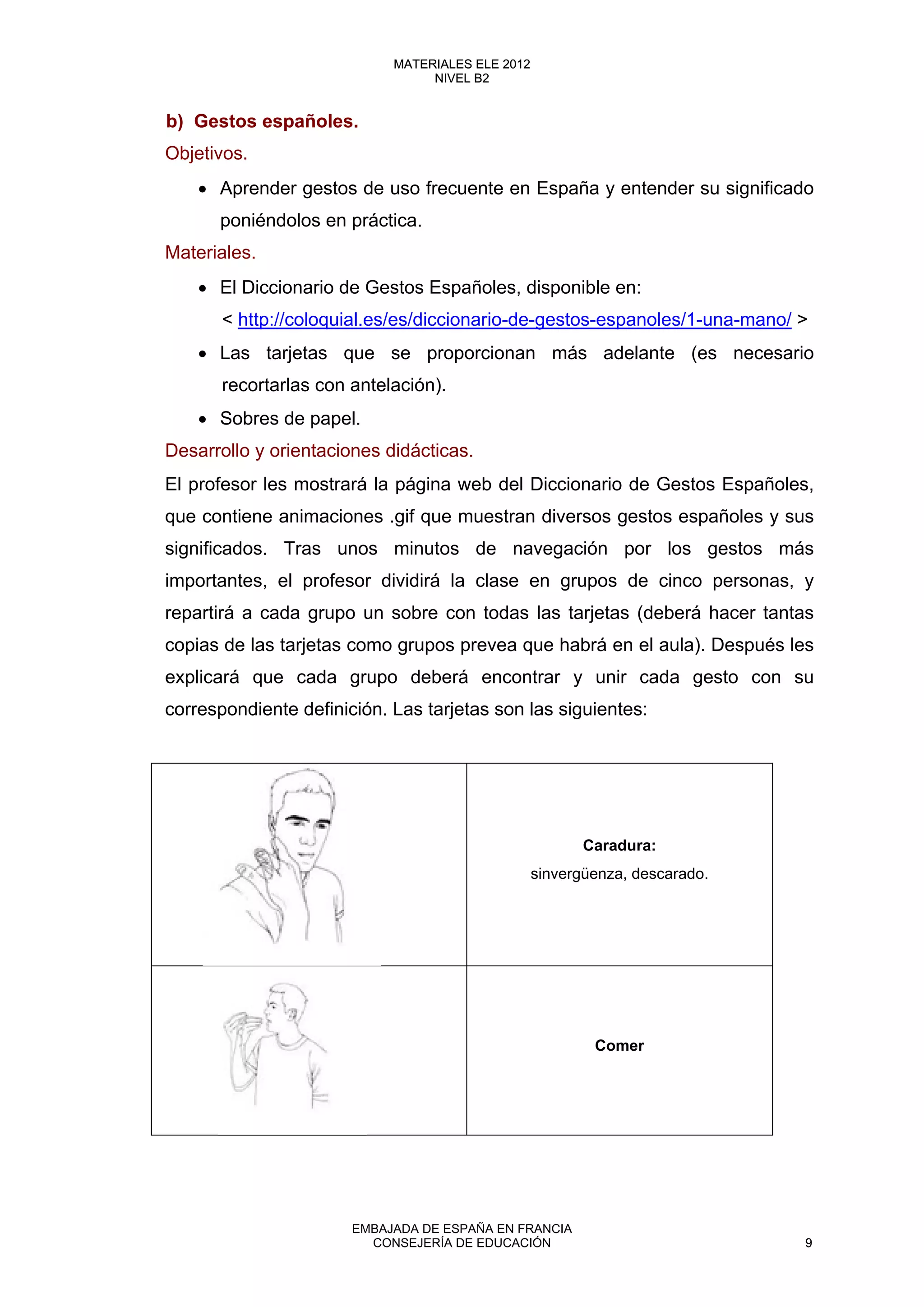 b) Gestos españoles.
Objetivos.
• Aprender gestos de uso frecuente en España y entender su significado
poniéndolos en práctica.
Materiales.
• El Diccionario de Gestos Españoles, disponible en:
< http://coloquial.es/es/diccionario-de-gestos-espanoles/1-una-mano/ >
• Las tarjetas que se proporcionan más adelante (es necesario
recortarlas con antelación).
• Sobres de papel.
Desarrollo y orientaciones didácticas.
El profesor les mostrará la página web del Diccionario de Gestos Españoles,
que contiene animaciones .gif que muestran diversos gestos españoles y sus
significados. Tras unos minutos de navegación por los gestos más
importantes, el profesor dividirá la clase en grupos de cinco personas, y
repartirá a cada grupo un sobre con todas las tarjetas (deberá hacer tantas
copias de las tarjetas como grupos prevea que habrá en el aula). Después les
explicará que cada grupo deberá encontrar y unir cada gesto con su
correspondiente definición. Las tarjetas son las siguientes:
Caradura:
sinvergüenza, descarado.
Comer
9
MATERIALES ELE 2012
NIVEL B2
9
MATERIALES ELE 2012
NIVEL B2
EMBAJADA DE ESPAÑA EN FRANCIA
CONSEJERÍA DE EDUCACIÓN 9
 
