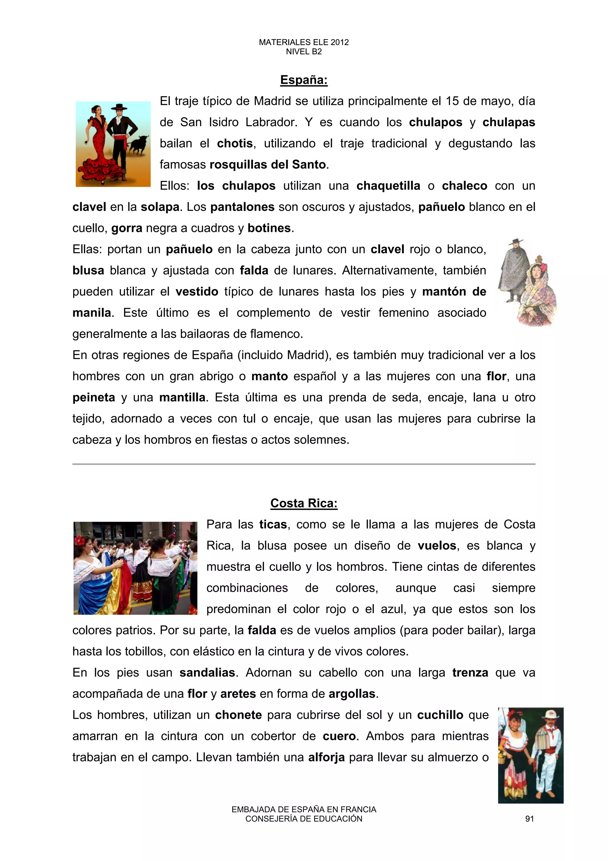 España:
El traje típico de Madrid se utiliza principalmente el 15 de mayo, día
de San Isidro Labrador. Y es cuando los chulapos y chulapas
bailan el chotis, utilizando el traje tradicional y degustando las
famosas rosquillas del Santo.
Ellos: los chulapos utilizan una chaquetilla o chaleco con un
clavel en la solapa. Los pantalones son oscuros y ajustados, pañuelo blanco en el
cuello, gorra negra a cuadros y botines.
Ellas: portan un pañuelo en la cabeza junto con un clavel rojo o blanco,
blusa blanca y ajustada con falda de lunares. Alternativamente, también
pueden utilizar el vestido típico de lunares hasta los pies y mantón de
manila. Este último es el complemento de vestir femenino asociado
generalmente a las bailaoras de flamenco.
En otras regiones de España (incluido Madrid), es también muy tradicional ver a los
hombres con un gran abrigo o manto español y a las mujeres con una flor, una
peineta y una mantilla. Esta última es una prenda de seda, encaje, lana u otro
tejido, adornado a veces con tul o encaje, que usan las mujeres para cubrirse la
cabeza y los hombros en fiestas o actos solemnes.
Costa Rica:
Para las ticas, como se le llama a las mujeres de Costa
Rica, la blusa posee un diseño de vuelos, es blanca y
muestra el cuello y los hombros. Tiene cintas de diferentes
combinaciones de colores, aunque casi siempre
predominan el color rojo o el azul, ya que estos son los
colores patrios. Por su parte, la falda es de vuelos amplios (para poder bailar), larga
hasta los tobillos, con elástico en la cintura y de vivos colores.
En los pies usan sandalias. Adornan su cabello con una larga trenza que va
acompañada de una flor y aretes en forma de argollas.
Los hombres, utilizan un chonete para cubrirse del sol y un cuchillo que
amarran en la cintura con un cobertor de cuero. Ambos para mientras
trabajan en el campo. Llevan también una alforja para llevar su almuerzo o
91
MATERIALES ELE 2012
NIVEL B2
91
MATERIALES ELE 2012
NIVEL B2
EMBAJADA DE ESPAÑA EN FRANCIA
CONSEJERÍA DE EDUCACIÓN 91
 
