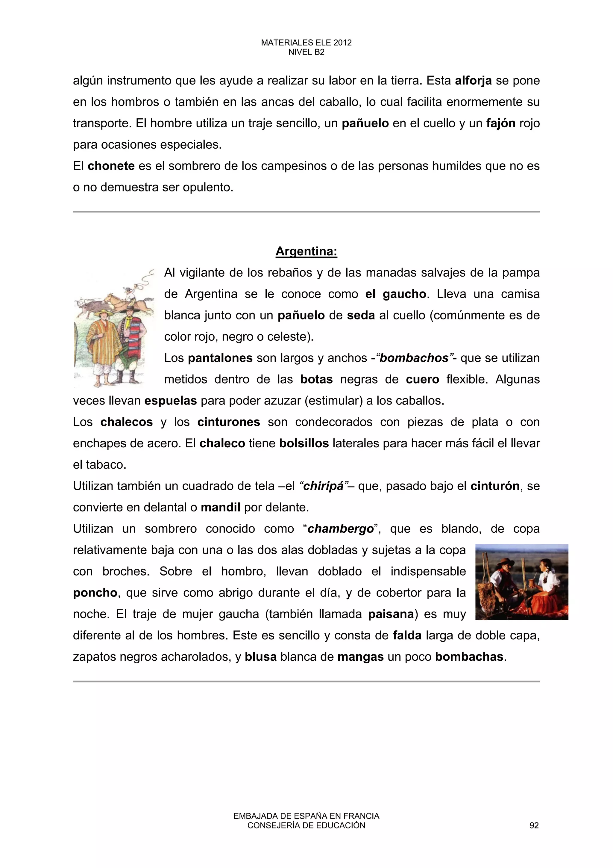 algún instrumento que les ayude a realizar su labor en la tierra. Esta alforja se pone
en los hombros o también en las ancas del caballo, lo cual facilita enormemente su
transporte. El hombre utiliza un traje sencillo, un pañuelo en el cuello y un fajón rojo
para ocasiones especiales.
El chonete es el sombrero de los campesinos o de las personas humildes que no es
o no demuestra ser opulento.
Argentina:
Al vigilante de los rebaños y de las manadas salvajes de la pampa
de Argentina se le conoce como el gaucho. Lleva una camisa
blanca junto con un pañuelo de seda al cuello (comúnmente es de
color rojo, negro o celeste).
Los pantalones son largos y anchos -“bombachos”- que se utilizan
metidos dentro de las botas negras de cuero flexible. Algunas
veces llevan espuelas para poder azuzar (estimular) a los caballos.
Los chalecos y los cinturones son condecorados con piezas de plata o con
enchapes de acero. El chaleco tiene bolsillos laterales para hacer más fácil el llevar
el tabaco.
Utilizan también un cuadrado de tela –el “chiripá”– que, pasado bajo el cinturón, se
convierte en delantal o mandil por delante.
Utilizan un sombrero conocido como “chambergo”, que es blando, de copa
relativamente baja con una o las dos alas dobladas y sujetas a la copa
con broches. Sobre el hombro, llevan doblado el indispensable
poncho, que sirve como abrigo durante el día, y de cobertor para la
noche. El traje de mujer gaucha (también llamada paisana) es muy
diferente al de los hombres. Este es sencillo y consta de falda larga de doble capa,
zapatos negros acharolados, y blusa blanca de mangas un poco bombachas.
92
MATERIALES ELE 2012
NIVEL B2
92
MATERIALES ELE 2012
NIVEL B2
EMBAJADA DE ESPAÑA EN FRANCIA
CONSEJERÍA DE EDUCACIÓN 92
 