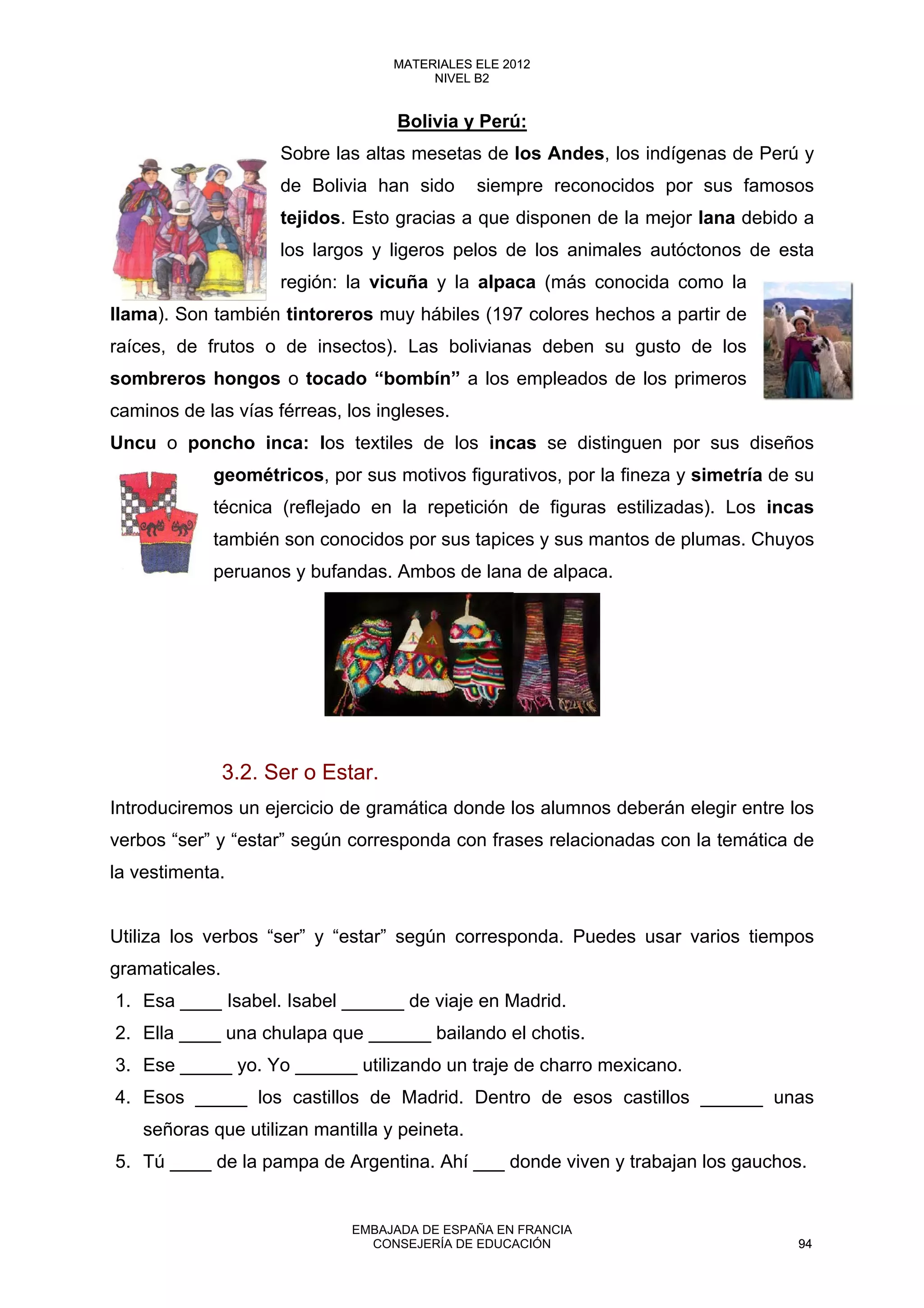 Bolivia y Perú:
Sobre las altas mesetas de los Andes, los indígenas de Perú y
de Bolivia han sido siempre reconocidos por sus famosos
tejidos. Esto gracias a que disponen de la mejor lana debido a
los largos y ligeros pelos de los animales autóctonos de esta
región: la vicuña y la alpaca (más conocida como la
llama). Son también tintoreros muy hábiles (197 colores hechos a partir de
raíces, de frutos o de insectos). Las bolivianas deben su gusto de los
sombreros hongos o tocado “bombín” a los empleados de los primeros
caminos de las vías férreas, los ingleses.
Uncu o poncho inca: los textiles de los incas se distinguen por sus diseños
geométricos, por sus motivos figurativos, por la fineza y simetría de su
técnica (reflejado en la repetición de figuras estilizadas). Los incas
también son conocidos por sus tapices y sus mantos de plumas. Chuyos
peruanos y bufandas. Ambos de lana de alpaca.
3.2. Ser o Estar.
Introduciremos un ejercicio de gramática donde los alumnos deberán elegir entre los
verbos “ser” y “estar” según corresponda con frases relacionadas con la temática de
la vestimenta.
Utiliza los verbos “ser” y “estar” según corresponda. Puedes usar varios tiempos
gramaticales.
1. Esa ____ Isabel. Isabel ______ de viaje en Madrid.
2. Ella ____ una chulapa que ______ bailando el chotis.
3. Ese _____ yo. Yo ______ utilizando un traje de charro mexicano.
4. Esos _____ los castillos de Madrid. Dentro de esos castillos ______ unas
señoras que utilizan mantilla y peineta.
5. Tú ____ de la pampa de Argentina. Ahí ___ donde viven y trabajan los gauchos.
94
MATERIALES ELE 2012
NIVEL B2
94
MATERIALES ELE 2012
NIVEL B2
EMBAJADA DE ESPAÑA EN FRANCIA
CONSEJERÍA DE EDUCACIÓN 94
 