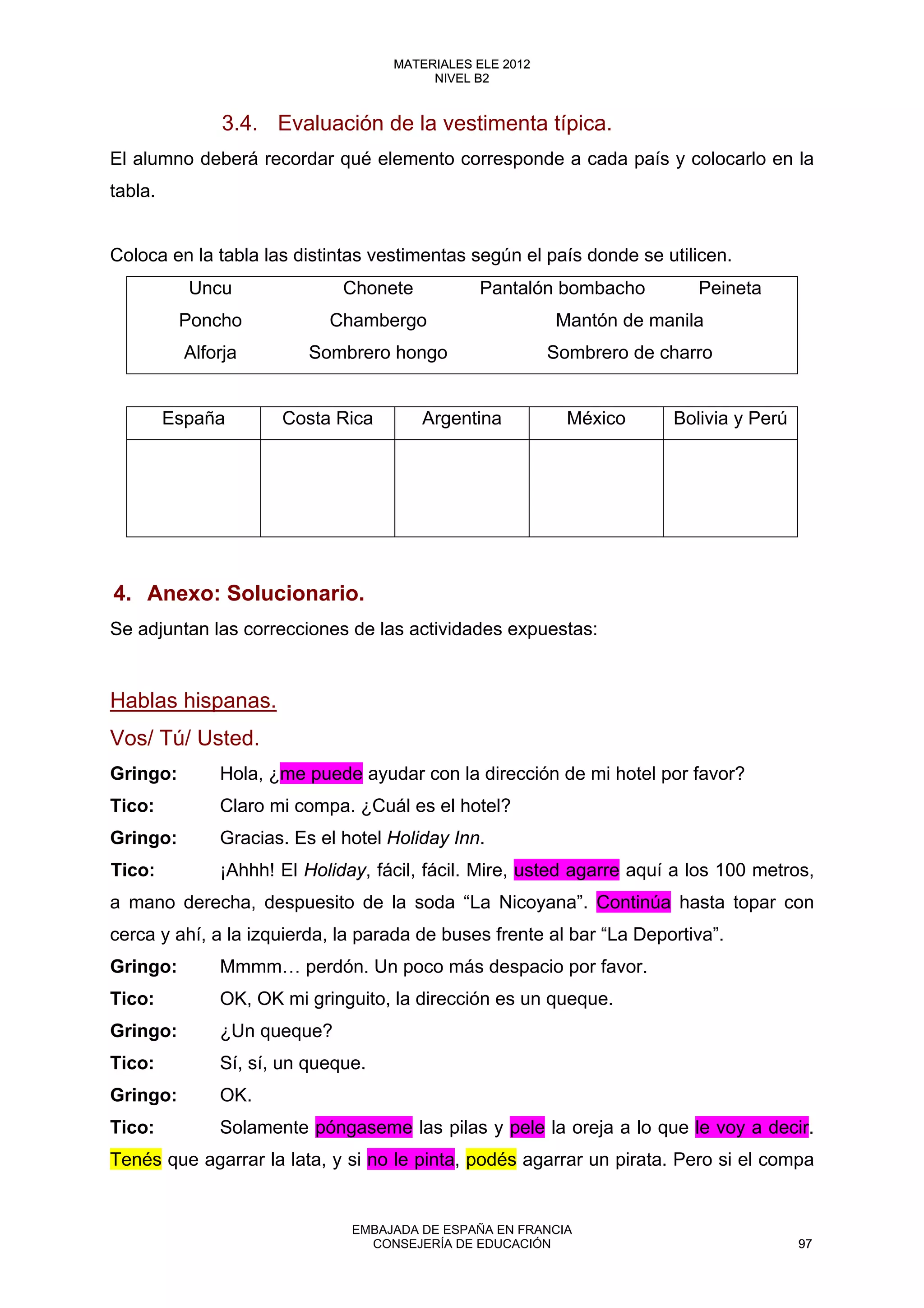 3.4. Evaluación de la vestimenta típica.
El alumno deberá recordar qué elemento corresponde a cada país y colocarlo en la
tabla.
Coloca en la tabla las distintas vestimentas según el país donde se utilicen.
Uncu Chonete Pantalón bombacho Peineta
Poncho Chambergo Mantón de manila
Alforja Sombrero hongo Sombrero de charro
España Costa Rica Argentina México Bolivia y Perú
4. Anexo: Solucionario.
Se adjuntan las correcciones de las actividades expuestas:
Hablas hispanas.
Vos/ Tú/ Usted.
Gringo: Hola, ¿me puede ayudar con la dirección de mi hotel por favor?
Tico: Claro mi compa. ¿Cuál es el hotel?
Gringo: Gracias. Es el hotel Holiday Inn.
Tico: ¡Ahhh! El Holiday, fácil, fácil. Mire, usted agarre aquí a los 100 metros,
a mano derecha, despuesito de la soda “La Nicoyana”. Continúa hasta topar con
cerca y ahí, a la izquierda, la parada de buses frente al bar “La Deportiva”.
Gringo: Mmmm… perdón. Un poco más despacio por favor.
Tico: OK, OK mi gringuito, la dirección es un queque.
Gringo: ¿Un queque?
Tico: Sí, sí, un queque.
Gringo: OK.
Tico: Solamente póngaseme las pilas y pele la oreja a lo que le voy a decir.
Tenés que agarrar la lata, y si no le pinta, podés agarrar un pirata. Pero si el compa
97
MATERIALES ELE 2012
NIVEL B2
97
MATERIALES ELE 2012
NIVEL B2
EMBAJADA DE ESPAÑA EN FRANCIA
CONSEJERÍA DE EDUCACIÓN 97
 