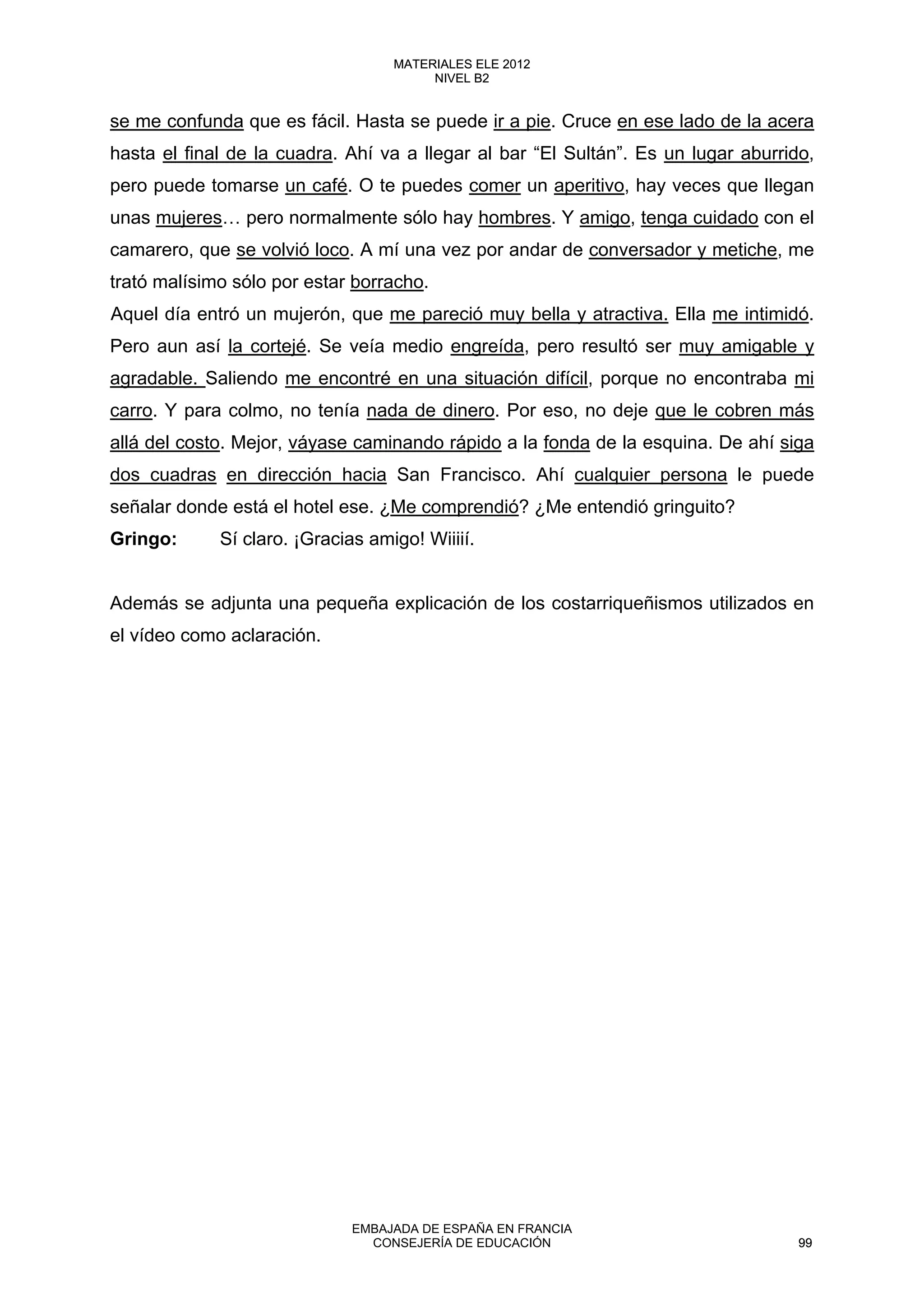 se me confunda que es fácil. Hasta se puede ir a pie. Cruce en ese lado de la acera
hasta el final de la cuadra. Ahí va a llegar al bar “El Sultán”. Es un lugar aburrido,
pero puede tomarse un café. O te puedes comer un aperitivo, hay veces que llegan
unas mujeres… pero normalmente sólo hay hombres. Y amigo, tenga cuidado con el
camarero, que se volvió loco. A mí una vez por andar de conversador y metiche, me
trató malísimo sólo por estar borracho.
Aquel día entró un mujerón, que me pareció muy bella y atractiva. Ella me intimidó.
Pero aun así la cortejé. Se veía medio engreída, pero resultó ser muy amigable y
agradable. Saliendo me encontré en una situación difícil, porque no encontraba mi
carro. Y para colmo, no tenía nada de dinero. Por eso, no deje que le cobren más
allá del costo. Mejor, váyase caminando rápido a la fonda de la esquina. De ahí siga
dos cuadras en dirección hacia San Francisco. Ahí cualquier persona le puede
señalar donde está el hotel ese. ¿Me comprendió? ¿Me entendió gringuito?
Gringo: Sí claro. ¡Gracias amigo! Wiiiií.
Además se adjunta una pequeña explicación de los costarriqueñismos utilizados en
el vídeo como aclaración.
99
MATERIALES ELE 2012
NIVEL B2
99
MATERIALES ELE 2012
NIVEL B2
EMBAJADA DE ESPAÑA EN FRANCIA
CONSEJERÍA DE EDUCACIÓN 99
 