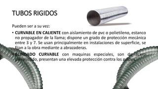 TUBOS RIGIDOS
Pueden ser a su vez:
• CURVABLE EN CALIENTE con aislamiento de pvc o polietileno, estanco
no propagador de la llama; dispone un grado de protección mecánica
entre 3 y 7. Se usan principalmente en instalaciones de superficie, se
fijan a la obra mediante a abrazaderas.
• BLINDADO CURVABLE con maquinas especiales, son de acero
galvanizado, presentan una elevada protección contra los golpes.
 