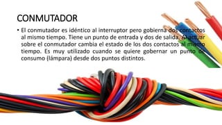 CONMUTADOR
• El conmutador es idéntico al interruptor pero gobierna dos contactos
al mismo tiempo. Tiene un punto de entrada y dos de salida. Al actuar
sobre el conmutador cambia el estado de los dos contactos al mismo
tiempo. Es muy utilizado cuando se quiere gobernar un punto de
consumo (lámpara) desde dos puntos distintos.
 