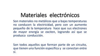 Materiales electrónicos
Son materiales no metálicos que a bajas temperaturas
no conducen la electricidad, pero con un aumento
pequeño de la temperatura hace que sus electrones
de mayor energía se exciten, logrando así que se
produzca conducción.
Son todos aquellos que forman parte de un circuito,
que tienen una función especifica y se conectan entre
sí.
 