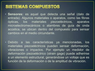 • Sensores: es aquel que detecta una señal (dato de
  entrada). Algunos materiales o aparatos, como las fibras
  ópticas, los materiales piezoeléctricos, aparatos
  microelectromecánicos o alambres de guía de onda
  acústica, se ubican dentro del compuesto para sensar
  cambios en el medio circundante.

• Debido a las características ya mencionadas, los
  materiales piezoeléctricos pueden sensar deformación,
  vibraciones o impactos. Por ejemplo un medidor de
  deformación piezoeléctrico (strain gage) puede adherirse
  a un elemento estructural, generándose un voltaje que es
  función de la deformación o de la amplitud de vibración.
 