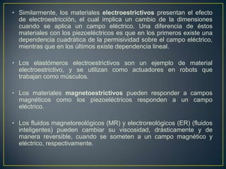 • Similarmente, los materiales electroestrictivos presentan el efecto
  de electroestricción, el cual implica un cambio de la dimensiones
  cuando se aplica un campo eléctrico. Una diferencia de éstos
  materiales con los piezoeléctricos es que en los primeros existe una
  dependencia cuadrática de la permisividad sobre el campo eléctrico,
  mientras que en los últimos existe dependencia lineal.

• Los elastómeros electroestrictivos son un ejemplo de material
  electroestrictivo, y se utilizan como actuadores en robots que
  trabajan como músculos.

• Los materiales magnetoestrictivos pueden responder a campos
  magnéticos como los piezoeléctricos responden a un campo
  eléctrico.

• Los fluidos magnetoreológicos (MR) y electroreológicos (ER) (fluidos
  inteligentes) pueden cambiar su viscosidad, drásticamente y de
  manera reversible, cuando se someten a un campo magnético y
  eléctrico, respectivamente.
 