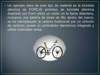 • Un ejemplo claro de este tipo de material es la bicicleta
  eléctrica de FORD,El prototipo de bicicleta eléctrica
  diseñado por Ford utiliza un motor en la llanta delantera,
  incorpora una batería de iones de litio dentro del marco,
  se ha reemplazado la cadena tradicional por un cinturón
  de carbono, posee un controlador electrónico integrado y
  utiliza materiales versa.
 