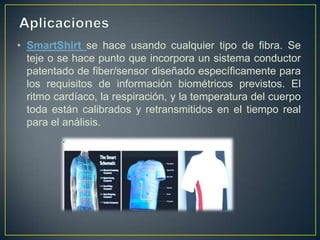 • SmartShirt se hace usando cualquier tipo de fibra. Se
  teje o se hace punto que incorpora un sistema conductor
  patentado de fiber/sensor diseñado específicamente para
  los requisitos de información biométricos previstos. El
  ritmo cardíaco, la respiración, y la temperatura del cuerpo
  toda están calibrados y retransmitidos en el tiempo real
  para el análisis.
 