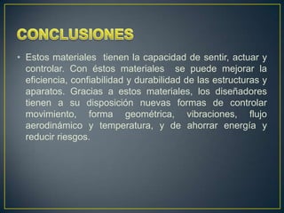 • Estos materiales tienen la capacidad de sentir, actuar y
  controlar. Con éstos materiales se puede mejorar la
  eficiencia, confiabilidad y durabilidad de las estructuras y
  aparatos. Gracias a estos materiales, los diseñadores
  tienen a su disposición nuevas formas de controlar
  movimiento, forma geométrica, vibraciones, flujo
  aerodinámico y temperatura, y de ahorrar energía y
  reducir riesgos.
 