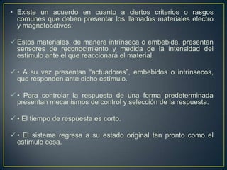 • Existe un acuerdo en cuanto a ciertos criterios o rasgos
  comunes que deben presentar los llamados materiales electro
  y magnetoactivos:

 Estos materiales, de manera intrínseca o embebida, presentan
  sensores de reconocimiento y medida de la intensidad del
  estímulo ante el que reaccionará el material.

 • A su vez presentan “actuadores”, embebidos o intrínsecos,
  que responden ante dicho estímulo.

 • Para controlar la respuesta de una forma predeterminada
  presentan mecanismos de control y selección de la respuesta.

 • El tiempo de respuesta es corto.

 • El sistema regresa a su estado original tan pronto como el
  estímulo cesa.
 