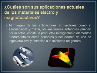 • Al margen de las aplicaciones en sectores como el
  aeroespacial y militar, los materiales anteriores pueden
  por sí solos, constituir productos inteligentes o elementos
  fundamentales como sensores y actuadores de uso en
  ingeniería civil y servicios a la sociedad en general.
 