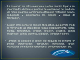 • La evolución de estos materiales pueden permitir llegar a ser
  incorporados durante el proceso de elaboración del producto,
  de modo integrado, combinando diferentes materiales activos,
  reduciendo y simplificando los diseños y etapas de
  fabricación.

• Existen otros sensores como la fibra óptica, que permite medir
  la mayoría de las propiedades físicas: desplazamiento, fuerza,
  fluidez, temperatura, presión, rotación, acústica, campo
  magnético, campo eléctrico, radiación, vibración y daños.

• También es aplicable al control del fraguado de cemento en
  piezas prefabricadas, estructuras industriales, grúas,
  estructuras de máquina herramienta, aerogeneradores, etc.
 