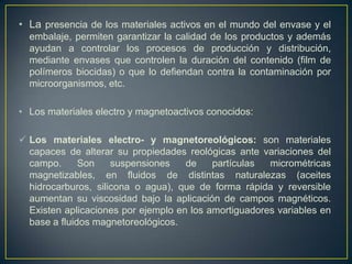 • La presencia de los materiales activos en el mundo del envase y el
  embalaje, permiten garantizar la calidad de los productos y además
  ayudan a controlar los procesos de producción y distribución,
  mediante envases que controlen la duración del contenido (film de
  polímeros biocidas) o que lo defiendan contra la contaminación por
  microorganismos, etc.

• Los materiales electro y magnetoactivos conocidos:

 Los materiales electro- y magnetoreológicos: son materiales
  capaces de alterar su propiedades reológicas ante variaciones del
  campo.      Son    suspensiones    de    partículas  micrométricas
  magnetizables, en fluidos de distintas naturalezas (aceites
  hidrocarburos, silicona o agua), que de forma rápida y reversible
  aumentan su viscosidad bajo la aplicación de campos magnéticos.
  Existen aplicaciones por ejemplo en los amortiguadores variables en
  base a fluidos magnetoreológicos.
 