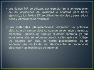 • Los fluidos MR se utilizan, por ejemplo, en la amortiguación
  de las vibraciones de lavadoras o aparatos para hacer
  ejercicio, y los fluidos ER se utilizan en válvulas y para reducir
  ruido y vibraciones en vehículos.

 Los materiales piezoeléctricos: adquieren un potencial
  eléctrico o un campo eléctrico cuando se someten a esfuerzo
  mecánico. También, se produce el efecto contrario, ya que
  estos materiales se deforman cuando se les aplica un voltaje.
  De acuerdo con esto, el „efecto piezoeléctrico‟ es un
  fenómeno que resulta de una relación entre las propiedades
  eléctricas y las mecánicas del material.
 