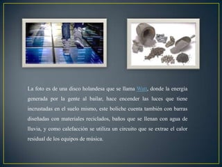 La foto es de una disco holandesa que se llama Watt, donde la energía
generada por la gente al bailar, hace encender las luces que tiene
incrustadas en el suelo mismo, este boliche cuenta también con barras
diseñadas con materiales reciclados, baños que se llenan con agua de
lluvia, y como calefacción se utiliza un circuito que se extrae el calor
residual de los equipos de música.
 